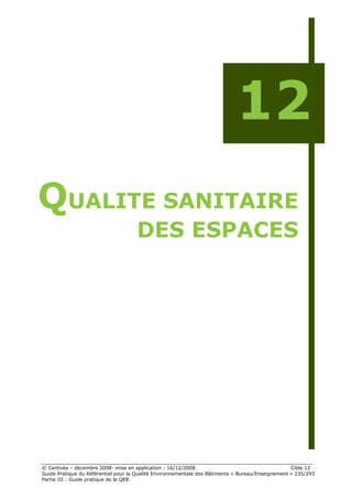 12
QUALITE SANITAIRE
                                     DES ESPACES




© Certivéa Ŕ décembre 2008- mise en application : 16/12/2008.                                      Cible 12
Guide Pratique du Référentiel pour la Qualité Environnementale des Bâtiments « Bureau/Enseignement » 235/293
Partie III : Guide pratique de la QEB
 
