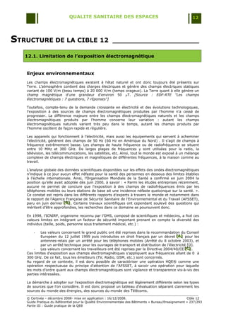 QUALITE SANITAIRE DES ESPACES                                               12




STRUCTURE DE LA CIBLE 12                               ____________________

   12.1. Limitation de l’exposition électromagnétique


   Enjeux environnementaux
   Les champs électromagnétiques existent à l'état naturel et ont donc toujours été présents sur
   Terre. L'atmosphère contient des charges électriques et génère des champs électriques statiques
   variant de 100 V/m (beau temps) à 20 000 V/m (temps orageux). La Terre quant à elle génère un
   champ magnétique d'une grandeur d'environ 50 T. [Source : EDF-RTE "Les champs
   électromagnétiques : 7 questions, 7 réponses"]

   Toutefois, compte-tenu de la demande croissante en électricité et des évolutions technologiques,
   l'exposition à des sources de champs électromagnétiques produites par l'homme n'a cessé de
   progresser. La différence majeure entre les champs électromagnétiques naturels et les champs
   électromagnétiques produits par l'homme concerne leur variation : autant les champs
   électromagnétiques naturels varient très peu dans le temps, autant les champs produits par
   l'homme oscillent de façon rapide et régulière.

   Les appareils qui fonctionnent à l'électricité, mais aussi les équipements qui servent à acheminer
   l'électricité, génèrent des champs de 50 Hz (60 Hz en Amérique du Nord) . Il s'agit de champs à
   fréquence extrêmement basse. Les champs de haute fréquence ou de radiofréquence se situent
   entre 10 MHz et 300 GHz. De larges plages de fréquences y sont utilisées pour la radio, la
   télévision, les télécommunications, les satellites, etc. Ainsi, tout le monde est exposé à un mélange
   complexe de champs électriques et magnétiques de différentes fréquences, à la maison comme au
   travail.

   L‟analyse globale des données scientifiques disponibles sur les effets des ondes électromagnétiques
   n‟indique à ce jour aucun effet néfaste pour la santé des personnes en dessous des limites établies
   à l‟échelle internationale. Ainsi, l‟Organisation Mondiale de la Santé a confirmé en juin 2004 la
   position qu‟elle avait adoptée dès juin 2000, à savoir : « Parmi les études entreprises récemment,
   aucune ne permet de conclure que l'exposition à des champs de radiofréquences émis par les
   téléphones mobiles ou leurs stations de base ait une incidence néfaste quelconque sur la santé. ».
   Ce constat est repris dans les différents rapports d‟experts à travers le monde et notamment dans
   le rapport de l‟Agence Française de Sécurité Sanitaire de l‟Environnemental et du Travail (AFSSET),
   paru en juin dernier [G] . Certains travaux scientifiques ont cependant soulevé des questions qui
                          [ G]
                          [ G]
   méritent d‟être approfondies, les recherches dans ce domaine se poursuivent donc.

   En 1998, l‟ICNIRP, organisme reconnu par l‟OMS, composé de scientifiques et médecins, a fixé ces
   valeurs limites en intégrant un facteur de sécurité important prenant en compte la diversité des
   individus (taille, poids, personne sous traitement médical, etc.) :

       -    Les valeurs concernant le grand public ont été reprises dans la recommandation du Conseil
            Européen du 12 juillet 1999 puis introduites en droit français par un décret [A] pour les
                                                                                            [A]
                                                                                             [A]
            antennes-relais par un arrêté pour les téléphones mobiles (Arrêté du 8 octobre 2003), et
            par un arrêté technique pour les ouvrages de transport et distribution de l‟électricité [D].
       -    Les valeurs concernant les travailleurs ont été reprises par la Directive 2004/40/CE [C] .
                                                                                                   [C]
                                                                                                   [C]
   Ces limites d'exposition aux champs électromagnétiques s'appliquent aux fréquences allant de 0 à
   300 GHz. De ce fait, tous les émetteurs (TV, Radio, GSM, etc.) sont concernés.
   Au regard de ce contexte, il est donc possible de caractériser une opération HQE® comme une
   opération respectueuse du principe d'attention de l'AFSSET, à savoir une opération pour laquelle
   les mots d'ordre quant aux champs électromagnétiques sont vigilance et transparence vis-à-vis des
   parties intéressées.

   La démarche à adopter sur l'exposition électromagnétique est légèrement différente selon les types
   de sources que l'on considère. Il est donc proposé un tableau d'évaluation séparant clairement les
   sources du monde des énergies, des sources du monde des Télécoms.

   © Certivéa Ŕ décembre 2008- mise en application : 16/12/2008.                                      Cible 12
   Guide Pratique du Référentiel pour la Qualité Environnementale des Bâtiments « Bureau/Enseignement » 237/293
   Partie III : Guide pratique de la QEB
 