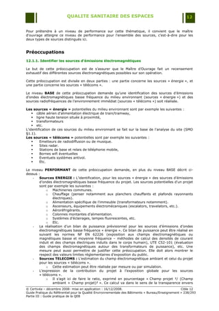 QUALITE SANITAIRE DES ESPACES                                               12


Pour prétendre à un niveau de performance sur cette thématique, il convient que le maître
d'ouvrage atteigne ce niveau de performance pour l'ensemble des sources, c‟est-à-dire pour les
deux types de sources distingués ici.


Préoccupations
12.1.1. Identifier les sources d’émissions électromagnétiques

Le but de cette préoccupation est de s‟assurer que le Maître d‟Ouvrage fait un recensement
exhaustif des différentes sources électromagnétiques possibles sur son opération.

Cette préoccupation est divisée en deux parties : une partie concerne les sources « énergie », et
une partie concerne les sources « télécoms ».

Le niveau BASE de cette préoccupation demande qu‟une identification des sources d‟émissions
d‟ondes électromagnétiques basse fréquence du milieu environnant (sources « énergie ») et des
sources radiofréquences de l‟environnement immédiat (sources « télécoms ») soit réalisée.

Les sources « énergie » potentielles du milieu environnant sont par exemple les suivantes :
     câble aérien d'alimentation électrique de train/tramway,
     ligne haute tension située à proximité,
     transformateurs
     etc.
L'identification de ces sources du milieu environnant se fait sur la base de l'analyse du site (SMO
§1.1).
Les sources « télécoms » potentielles sont par exemple les suivantes :
        Emetteurs de radiodiffusion ou de musique.
        Sites radar.
        Stations de base et relais de téléphonie mobile,
        Bornes wifi éventuelles
        Eventuels systèmes antivol.
        Etc.

Le niveau PERFORMANT de cette préoccupation demande, en plus du niveau BASE décrit ci-
dessus :
   -    Sources ENERGIE : L‟identification, pour les sources « énergie » des sources d‟émissions
        d‟ondes électromagnétiques basse fréquence du projet. Les sources potentielles d'un projet
        sont par exemple les suivantes :
            o Machineries communes.
            o Chauffage (penser notamment aux planchers chauffants et plafonds rayonnants
                électriques).
            o Alimentation spécifique de l‟immeuble (transformateurs notamment).
            o Ascenseurs, équipements électromécaniques (escalators, travelators, etc.).
            o Aéroréfrigérants.
            o Colonnes montantes d‟alimentation.
            o Systèmes d‟éclairages, lampes fluorescentes, etc.
            o Etc.
   -    La réalisation d‟un bilan de puissance prévisionnel pour les sources d‟émissions d‟ondes
        électromagnétiques basse fréquence « énergie ». Ce bilan de puissance peut être réalisé en
        suivant les normes NF EN 62226 (exposition aux champs électromagnétiques ou
        magnétiques basse et moyenne fréquence Ŕ méthodes de calcul des densités de courant
        induit et des champs électriques induits dans le corps humain), UTE C52-101 (évaluation
        des champs électromagnétiques autour des transformateurs de puissance), etc. Une
        mesure peut aussi permettre de justifier cette préoccupation. Elle doit alors montrer le
        respect des valeurs limites réglementaires d‟exposition du public.
   -    Sources TELECOMS : L‟estimation du champ électromagnétique ambiant et celui du projet
        pour les sources « télécoms ».
            o Cette estimation peut être réalisée par mesure ou par simulation.
   -    L‟expression de la contribution du projet à l‟exposition globale pour les sources
        « télécoms ».
            o Il s‟agit ici de faire le ratio, exprimé en pourcentage « Champ projet ²/ (Champ
                ambiant + Champ projet)² ». Ce calcul va dans le sens de la transparence envers
© Certivéa Ŕ décembre 2008- mise en application : 16/12/2008.                                      Cible 12
Guide Pratique du Référentiel pour la Qualité Environnementale des Bâtiments « Bureau/Enseignement » 238/293
Partie III : Guide pratique de la QEB
 