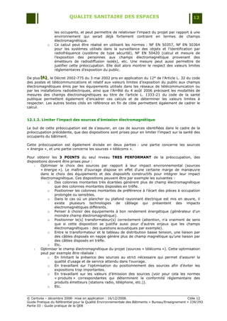 QUALITE SANITAIRE DES ESPACES                                               12


                les occupants, et peut permettre de relativiser l'impact du projet par rapport à une
                environnement qui serait déjà fortement contraint en termes de champs
                électromagnétique.
            o   Ce calcul peut être réalisé en utilisant les normes : NF EN 50357, NF EN 50364
                pour les systèmes utilisés dans la surveillance des objets et l‟identification par
                radiofréquence (système de type sécurité), NF EN 50420 (calcul et mesure de
                l‟exposition des personnes aux champs électromagnétique provenant des
                émetteurs de radiodiffusion isolés), etc. Une mesure peut aussi permettre de
                justifier cette préoccupation. Elle doit alors montrer le respect des valeurs limites
                réglementaires d‟exposition du public.

De plus [A] , le Décret 2002-775 du 3 mai 2002 pris en application du 12° de l‟Article L. 32 du code
        [A]
         [A]
des postes et télécommunications et relatif aux valeurs limites d‟exposition du public aux champs
électromagnétiques émis par les équipements utilisés dans les réseaux de télécommunication ou
par les installations radioélectriques, ainsi que l‟Arrêté du 4 août 2006 précisant les modalités de
mesures des champs électromagnétiques au titre de l‟article L. 1333-21 du code de la santé
publique permettent également d‟encadrer ces calculs et de déterminer les valeurs limites à
respecter. Les autres textes cités en référence en fin de cible permettent également de cadrer le
calcul.


12.1.2. Limiter l’impact des sources d’émission électromagnétique

Le but de cette préoccupation est de s‟assurer, en cas de sources identifiées dans le cadre de la
préoccupation précédente, que des dispositions sont prises pour en limiter l‟impact sur la santé des
occupants du bâtiment.

Cette préoccupation est également divisée en deux parties : une partie concerne les sources
« énergie », et une partie concerne les sources « télécoms ».

Pour obtenir les 3 POINTS du seul niveau TRES PERFORMANT de la préoccupation, des
dispositions doivent être prises pour :
    -    Optimiser le choix des sources par rapport à leur impact environnemental (sources
         « énergie »). Le maître d'ouvrage dispose en effet d'une certaine marge de manœuvre
         dans le choix des équipements et des dispositifs constructifs pour intégrer leur impact
         électromagnétique. Ces dispositions peuvent être par exemple les suivantes :
             o Des colonnes montantes très écartées génèrent plus de champ électromagnétique
                 que des colonnes montantes disposées en trèfle.
             o Positionner les colonnes montantes de préférence à l'écart des pièces à occupation
                 prolongée ou sensibles.
             o Dans le cas où un plancher ou plafond rayonnant électrique est mis en œuvre, il
                 existe plusieurs technologies de câblage qui présentent des impacts
                 électromagnétiques différents.
             o Penser à choisir des équipements à bon rendement énergétique (générateur d'un
                 moindre champ électromagnétique).
             o Positionner le(s) transformateur(s) correctement (attention, n'a vraiment de sens
                 que si cette disposition se justifie aussi pour d'autres enjeux que les champs
                 électromagnétiques : des questions acoustiques par exemple).
             o Entre le transformateur et le tableau de distribution basse tension, une liaison par
                 des câbles disposés en nappe génère plus de champ magnétique qu‟une liaison par
                 des câbles disposés en trèfle.
             o Etc.
    -    Optimiser le champ électromagnétique du projet (sources « télécoms »). Cette optimisation
         peut par exemple être réalisée :
             o En limitant la présence des sources au strict nécessaire qui permet d'assurer la
                 qualité d'usage et de service attendu dans l'ouvrage.
             o En travaillant sur l‟optimisation du positionnement des sources afin d‟éviter les
                 expositions trop importantes.
             o En travaillant sur les valeurs d‟émission des sources (voir pour cela les normes
                 « produits » correspondantes qui déterminent la conformité réglementaire des
                 produits émetteurs (stations radio, téléphone, etc.)).
             o Etc.


© Certivéa Ŕ décembre 2008- mise en application : 16/12/2008.                                      Cible 12
Guide Pratique du Référentiel pour la Qualité Environnementale des Bâtiments « Bureau/Enseignement » 239/293
Partie III : Guide pratique de la QEB
 