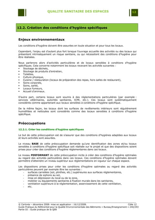 QUALITE SANITAIRE DES ESPACES                                               12




12.2. Création des conditions d’hygiène spécifiques


Enjeux environnementaux
Les conditions d'hygiène doivent être assurées en toute situation et pour tous les locaux.

Cependant, l'enjeu est d'autant plus fort lorsque l‟ouvrage accueille des activités ou des locaux qui
présentent intrinsèquement un risque sanitaire, ou qui nécessitent des conditions d'hygiène pour
être réalisées.

Nous parlerons alors d'activités particulières et de locaux sensibles à conditions d'hygiène
spécifiques. Cela concerne notamment les locaux recevant les activités suivantes :
  Stockage de déchets,
  Stockage de produits d‟entretien,
  Toilettes,
  Culture physique,
  Cuisine / restauration (locaux de préparation des repas, hors salles de restaurant),
  Soins corporels,
  Soins, santé,
  Locaux fumeurs,
  Accueil d'animaux.

D‟autre part, certains locaux sont soumis à des réglementations particulières (par exemple :
services vétérinaires, autorités sanitaires, ICPE, etc.). Ces locaux sont systématiquement
considérés comme appartenant aux locaux sensibles à conditions d‟hygiène spécifique.

De la même façon, les locaux dont les surfaces de revêtements intérieurs sont régulièrement
humidifiées et nettoyées sont considérés comme des locaux sensibles à conditions d‟hygiène
spécifique.


Préoccupations
12.2.1. Créer les conditions d’hygiène spécifiques

Le but de cette préoccupation est de s‟assurer que des conditions d‟hygiènes adaptées aux locaux
et leurs activités sont assurées.

Le niveau BASE de cette préoccupation demande qu‟une identification des zones et/ou locaux
sensibles à conditions d‟hygiène spécifique soit réalisée sur le projet et que des dispositions soient
prises pour créer des conditions d‟hygiène réglementaires dans ces locaux.

Le niveau PERFORMANT de cette préoccupation incite à créer des conditions d‟hygiène optimales
au regard des activités particulières dans ces locaux. Ces conditions d‟hygiène optimales doivent
permettre d‟atteindre un niveau supérieur aux réglementations en vigueur sur chaque espace.

Les dispositions prises pour créer les conditions d'hygiène optimales au regard des activités
particulières peuvent par exemple être les suivantes :
    -    surfaces carrelées (sol, plinthes, etc.) supérieures aux surfaces réglementaires,
    -    présence de siphons au sol,
    -    mise en dépression du local ou de la zone,
    -    mobilier ou équipements sanitaires à fixation murale dans les sanitaires,
    -    ventilation supérieure à la réglementation, asservissement de cette ventilation,
    -    etc.




© Certivéa Ŕ décembre 2008- mise en application : 16/12/2008.                                      Cible 12
Guide Pratique du Référentiel pour la Qualité Environnementale des Bâtiments « Bureau/Enseignement » 240/293
Partie III : Guide pratique de la QEB
 