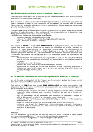 QUALITE SANITAIRE DES ESPACES                                               12


12.2.2. Optimiser les conditions sanitaires des locaux d’entretien

Le but de cette préoccupation est de s‟assurer que les conditions sanitaires dans les locaux dédiés
à l‟entretien des espaces sont convenables.

Sont considérés ici les locaux servant à l‟entretien régulier des locaux, c‟est-à-dire typiquement les
locaux d‟entretien d‟étage ou sont entreposés les équipements et produits dont se servent
fréquemment les personnels d‟entretien : lingeries ou buanderies d‟étage, locaux de stockage des
produits, chariots, matériels, etc.

Le niveau BASE de cette préoccupation demande que des dispositions soient prises pour créer des
conditions d‟hygiène élémentaires dans ces locaux. Il s‟agit ici essentiellement de dispositions liées
à l‟équipement de ces locaux pour en assurer l‟hygiène.
Ces dispositions peuvent par exemple être les suivantes :
     -   ventilation adéquate avec des débits optimisés,
     -   présence d‟arrivée d‟eau, d‟un poste de vidage et de siphons au sol,
     -   mise à disposition d‟un réseau électrique,
     -   etc.

Pour obtenir le POINT du niveau TRES PERFORMANT de cette préoccupation, des dispositions
doivent être prises dans la conception des locaux qui permettent de faciliter l‟entretien du
bâtiment. Il s‟agit essentiellement de dispositions architecturales, de positionnement et
dimensionnement des locaux d‟entretien en fonction du projet, de la nature des espaces et de leur
entretien (fréquence, difficulté, etc.), et éventuellement des méthodes d‟entretien anticipées pour
l‟exploitation (nécessité ou non de machines, etc.). Ces dispositions peuvent par exemple être les
suivantes :
    -    dimensionnement adéquat des locaux pour permettre le stockage des produits d‟entretien
         et/ou le stockage (et l‟éventuelle manœuvre) des équipements ou machines nécessaires à
         l‟entretien,
    -    implantation et nombre de locaux,
    -    proximité des locaux avec les espaces à entretien plus fréquent,
    -    équipements des locaux en fonction des entretiens prévus (ventilation supérieure si
         utilisation de machines thermiques ou en présence de stockage de produits dangereux,
         zones de stockages étanches, etc.),
    -    etc.


12.2.3. Favoriser une conception améliorant l’ergonomie afin de faciliter le nettoyage

Le but de cette préoccupation est de s‟assurer que la conception globale des locaux permet
d‟améliorer l‟ergonomie afin de faciliter le nettoyage.

Pour obtenir le POINT du seul niveau TRES PERFORMANT de cette préoccupation, des
dispositions doivent être prises pour limiter les salissures dans les locaux. Ces dispositions peuvent
par exemple être les suivantes :
    -    dimensionnement des zones de transit et de flux importants (entrées, halls, circulations
         horizontales et/ou verticales) pour permettre l‟installation de tapis ou systèmes anti-
         salissures,
    -    choix de revêtements de sol permettant des techniques de nettoyage « propres » :
         réfléchir à la porosité, au relief, à la « tâchabilité » des revêtements,
    -    concilier les choix architecturaux avec la facilité de nettoyage : éviter ou limiter les recoins,
         les angles morts, etc.,
    -    utiliser des plinthes arrondies pour faciliter le nettoyage régulier des circulations,
    -    positionner et choisir les équipements électromécaniques éventuels (ascenseurs,
         escalators, portes automatiques, etc.) afin d‟éviter des problèmes de nettoyage de leurs
         sous-faces ou à proximité,
    -    etc.

Remarque :
Le CTIP, association des entreprises de propreté, dans son guide « Propreté et haute qualité
environnementale des bâtiments », cite par exemple les dispositions suivantes :
 Limiter le nombre de changements de revêtements (2 maxi par 200 m)


© Certivéa Ŕ décembre 2008- mise en application : 16/12/2008.                                      Cible 12
Guide Pratique du Référentiel pour la Qualité Environnementale des Bâtiments « Bureau/Enseignement » 241/293
Partie III : Guide pratique de la QEB
 