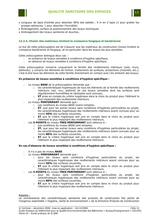 QUALITE SANITAIRE DES ESPACES                                               12


 Longueur de tapis d‟entrée pour absorber 90% des saletés : 9 m en 2 tapis (1 pour gratter les
  grosses salissures, 1 pour absorber l‟humidité)
 Aménagement, surface et positionnement des locaux techniques
 Aménagement des locaux sanitaires et douches…


12.2.4. Choisir des matériaux limitant la croissance fongique et bactérienne

Le but de cette préoccupation est de s‟assurer que les matériaux de construction choisis limitent la
croissance bactérienne et fongique, et en particulier dans les locaux les plus sensibles.

Cette préoccupation distingue deux cas :
    -   en présence de locaux sensibles à conditions d‟hygiène spécifique,
    -   en absence de locaux sensibles à conditions d‟hygiène spécifique.

Cette préoccupation concerne uniquement la famille des revêtements intérieurs (sols, murs,
plafonds), y compris les éléments de finition, traitements de surfaces, protections (incendie, etc.),
c‟est-à-dire tous les éléments de cette famille directement en contact avec l‟air ambiant des locaux.

En présence de locaux sensibles à conditions d’hygiène spécifique :

    -   Le niveau BASE de la préoccupation demande que :
            o les caractéristiques hygiéniques de tous les éléments de la famille des revêtements
                intérieurs (sol, mur, plafond) de ces locaux sensibles dont les surfaces sont
                régulièrement humidifiées et nettoyées sont connues,
            o ET prise en compte du critère hygiénique dans le choix du produit pour l'élément le
                plus impactant des revêtements intérieurs.
    -   Le niveau PERFORMANT demande que :
            o Les conditions du niveau BASE soient remplies.
            o ET, que pour les autres locaux sans conditions d‟hygiènes particulières du projet,
                les caractéristiques hygiéniques des revêtements intérieurs soient connues pour au
                moins 50% des surfaces couvertes,
            o ET que le critère hygiénique soit pris en compte dans le choix du produit pour
                l‟élément le plus impactant des revêtements intérieurs.
    -   Les 5 POINTS du niveau TRES PERFORMANT sont obtenus si :
            o Les conditions du niveau BASE sont remplies.
            o ET, que pour les autres locaux sans conditions d‟hygiènes particulières du projet,
                les caractéristiques hygiéniques des revêtements intérieurs soient connues pour au
                moins 80% des surfaces couvertes,
            o ET que le critère hygiénique soit pris en compte dans le choix du produit pour
                l‟élément le plus impactant des revêtements intérieurs.

En cas d’absence de locaux sensibles à conditions d’hygiène spécifique :

    -   Il n‟y a pas de niveau BASE.
    -   Le niveau PERFORMANT demande que :
             o pour les locaux sans conditions d‟hygiènes particulières du projet, les
                 caractéristiques hygiéniques des revêtements intérieurs soient connues pour au
                 moins 50% des surfaces couvertes,
             o ET que le critère hygiénique soit pris en compte dans le choix du produit pour
                 l‟élément le plus impactant des revêtements intérieurs.
    -   Les 5 POINTS du niveau TRES PERFORMANT sont obtenus si :
             o pour les locaux sans conditions d‟hygiènes particulières du projet, les
                 caractéristiques hygiéniques des revêtements intérieurs soient connues pour au
                 moins 80% des surfaces couvertes,
             o ET que le critère hygiénique soit pris en compte dans le choix du produit pour
                 l‟élément le plus impactant des revêtements intérieurs.


Rappels :
La connaissance des caractéristiques sanitaires des produits de construction fait partie de
l'exigence essentielle « Hygiène, santé et environnement » de la Directive Produits de Construction

© Certivéa Ŕ décembre 2008- mise en application : 16/12/2008.                                      Cible 12
Guide Pratique du Référentiel pour la Qualité Environnementale des Bâtiments « Bureau/Enseignement » 242/293
Partie III : Guide pratique de la QEB
 