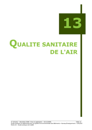 13
QUALITE SANITAIRE
                                                           DE L'AIR




© Certivéa Ŕ décembre 2008- mise en application : 16/12/2008.                                      Cible 13
Guide Pratique du Référentiel pour la Qualité Environnementale des Bâtiments « Bureau/Enseignement » 245/293
Partie III : Guide pratique de la QEB
 