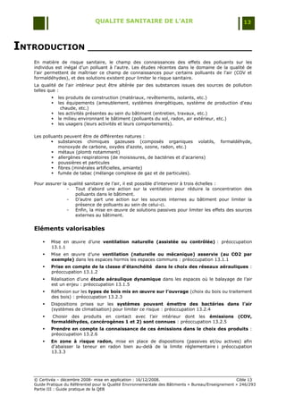 QUALITE SANITAIRE DE L’AIR                                               13



INTRODUCTION ______________________________
   En matière de risque sanitaire, le champ des connaissances des effets des polluants sur les
   individus est inégal d'un polluant à l'autre. Les études récentes dans le domaine de la qualité de
   l'air permettent de maîtriser ce champ de connaissances pour certains polluants de l'air (COV et
   formaldéhydes), et des solutions existent pour limiter le risque sanitaire.
   La qualité de l'air intérieur peut être altérée par des substances issues des sources de pollution
   telles que :
              les produits de construction (matériaux, revêtements, isolants, etc.)
              les équipements (ameublement, systèmes énergétiques, système de production d'eau
                chaude, etc.)
              les activités présentes au sein du bâtiment (entretien, travaux, etc.)
              le milieu environnant le bâtiment (polluants du sol, radon, air extérieur, etc.)
              les usagers (leurs activités et leurs comportements).

   Les polluants peuvent être de différentes natures :
            substances chimiques gazeuses (composés organiques volatils,                    formaldéhyde,
              monoxyde de carbone, oxydes d'azote, ozone, radon, etc.)
            métaux (plomb notamment)
            allergènes respiratoires (de moisissures, de bactéries et d'acariens)
            poussières et particules
            fibres (minérales artificielles, amiante)
            fumée de tabac (mélange complexe de gaz et de particules).

   Pour assurer la qualité sanitaire de l‟air, il est possible d‟intervenir à trois échelles :
                  -   Tout d‟abord une action sur la ventilation pour réduire la concentration des
                      polluants dans le bâtiment.
                  -   D‟autre part une action sur les sources internes au bâtiment pour limiter la
                      présence de polluants au sein de celui-ci.
                  -   Enfin, la mise en œuvre de solutions passives pour limiter les effets des sources
                      externes au bâtiment.


   Eléments valorisables

          Mise en œuvre d‟une ventilation naturelle (assistée ou contrôlée) : préoccupation
           13.1.1
          Mise en œuvre d‟une ventilation (naturelle ou mécanique) asservie (au CO2 par
           exemple) dans les espaces hormis les espaces communs : préoccupation 13.1.1
          Prise en compte de la classe d’étanchéité dans le choix des réseaux aérauliques :
           préoccupation 13.1.2
          Réalisation d‟une étude aéraulique dynamique dans les espaces où le balayage de l‟air
           est un enjeu : préoccupation 13.1.5
          Réflexion sur les types de bois mis en œuvre sur l’ouvrage (choix du bois ou traitement
           des bois) : préoccupation 13.2.3
          Dispositions prises sur les systèmes pouvant émettre des bactéries dans l’air
           (systèmes de climatisation) pour limiter ce risque : préoccupation 13.2.4
           Choisir des produits en contact avec l‟air intérieur dont les émissions (COV,
           formaldéhydes, cancérogènes 1 et 2) sont connues : préoccupation 13.2.5
          Prendre en compte la connaissance de ces émissions dans le choix des produits :
           préoccupation 13.2.6
          En zone à risque radon, mise en place de dispositions (passives et/ou actives) afin
           d‟abaisser la teneur en radon bien au-delà de la limite réglementaire : préoccupation
           13.3.3




   © Certivéa Ŕ décembre 2008- mise en application : 16/12/2008.                                      Cible 13
   Guide Pratique du Référentiel pour la Qualité Environnementale des Bâtiments « Bureau/Enseignement » 246/293
   Partie III : Guide pratique de la QEB
 