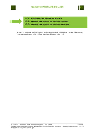 QUALITE SANITAIRE DE L’AIR                                               13




                   13.1. Garantie d’une ventilation efficace
                   13.2. Maîtrise des sources de pollution internes
                   13.3. Maîtrise des sources de pollution externes



        NOTA : La frontière entre le confort olfactif et la qualité sanitaire de l'air est très mince ;
        c'est pourquoi la sous cible 13.1 est identique à la sous cible 11.1.




© Certivéa Ŕ décembre 2008- mise en application : 16/12/2008.                                      Cible 13
Guide Pratique du Référentiel pour la Qualité Environnementale des Bâtiments « Bureau/Enseignement » 247/293
Partie III : Guide pratique de la QEB
 