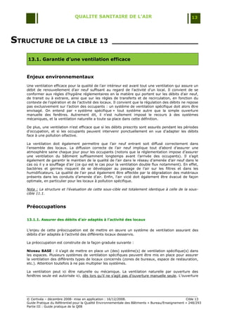 QUALITE SANITAIRE DE L’AIR                                               13




STRUCTURE DE LA CIBLE 13                               ____________________

    13.1. Garantie d’une ventilation efficace


   Enjeux environnementaux
   Une ventilation efficace pour la qualité de l‟air intérieur est avant tout une ventilation qui assure un
   débit de renouvellement d'air neuf suffisant au regard de l'activité d'un local. Il convient de se
   conformer aux règles d‟hygiène réglementaires en la matière qui portent sur les débits d'air neuf,
   de transit ou à extraire, ainsi que sur les règles de transferts et de recirculation, en fonction du
   contexte de l'opération et de l'activité des locaux. Il convient que la régulation des débits ne repose
   pas exclusivement sur l‟action des occupants : un système de ventilation spécifique doit alors être
   envisagé. On entend par « système spécifique » tout système autre que la simple ouverture
   manuelle des fenêtres. Autrement dit, il n'est nullement imposé le recours à des systèmes
   mécaniques, et la ventilation naturelle a toute sa place dans cette définition.

   De plus, une ventilation n'est efficace que si les débits prescrits sont assurés pendant les périodes
   d'occupation, et si les occupants peuvent intervenir ponctuellement en vue d'adapter les débits
   face à une pollution olfactive.

   La ventilation doit également permettre que l'air neuf entrant soit diffusé correctement dans
   l'ensemble des locaux. La diffusion correcte de l‟air neuf implique tout d‟abord d‟assurer une
   atmosphère saine chaque jour pour les occupants (notons que la réglementation impose d‟assurer
   une ventilation du bâtiment suffisamment longtemps avant l‟arrivée des occupants). Il s‟agit
   également de garantir le maintien de la qualité de l‟air dans le réseau d‟amenée d‟air neuf dans le
   cas où il y a soufflage d‟air (ce qui est le cas pour la ventilation double flux notamment). En effet,
   bactéries et germes risquent de se développer au passage de l‟air sur les filtres et dans les
   humidificateurs. La qualité de l‟air peut également être affectée par la dégradation des matériaux
   présents dans les conduits d‟amenée d‟air. Enfin, l'air vicié doit également être évacué de façon
   optimale, en particulier pour les locaux à pollution spécifique.

   Nota : La structure et l'évaluation de cette sous-cible est totalement identique à celle de la sous-
   cible 11.1.


   Préoccupations

   13.1.1. Assurer des débits d’air adaptés à l’activité des locaux


   L‟enjeu de cette préoccupation est de mettre en œuvre un système de ventilation assurant des
   débits d‟air adaptés à l‟activité des différents locaux desservis.

   La préoccupation est construite de la façon graduée suivante :

   Niveau BASE : il s‟agit de mettre en place un (des) système(s) de ventilation spécifique(s) dans
   les espaces. Plusieurs systèmes de ventilation spécifiques peuvent être mis en place pour assurer
   la ventilation des différents types de locaux concernés (zones de bureaux, espace de restauration,
   etc.). Attention toutefois à ne pas multiplier les systèmes.

   La ventilation peut ici être naturelle ou mécanique. La ventilation naturelle par ouverture des
   fenêtres seule est autorisée ici, dès lors qu‟il ne s‟agit pas d‟ouverture manuelle seule. L‟ouverture




   © Certivéa Ŕ décembre 2008- mise en application : 16/12/2008.                                      Cible 13
   Guide Pratique du Référentiel pour la Qualité Environnementale des Bâtiments « Bureau/Enseignement » 248/293
   Partie III : Guide pratique de la QEB
 