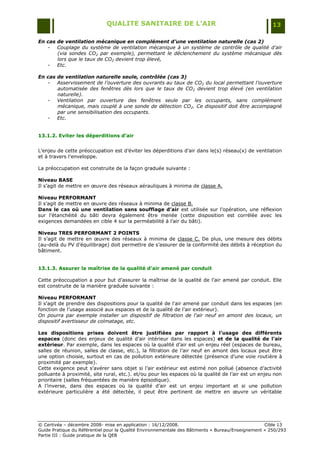 QUALITE SANITAIRE DE L’AIR                                               13

En cas de ventilation mécanique en complément d’une ventilation naturelle (cas 2)
   - Couplage du système de ventilation mécanique à un système de contrôle de qualité d’air
       (via sondes CO2 par exemple), permettant le déclenchement du système mécanique dès
       lors que le taux de CO2 devient trop élevé,
   - Etc.

En cas de ventilation naturelle seule, contrôlée (cas 3)
   - Asservissement de l’ouverture des ouvrants au taux de CO2 du local permettant l’ouverture
       automatisée des fenêtres dès lors que le taux de CO 2 devient trop élevé (en ventilation
       naturelle).
   - Ventilation par ouverture des fenêtres seule par les occupants, sans complément
       mécanique, mais couplé à une sonde de détection CO2. Ce dispositif doit être accompagné
       par une sensibilisation des occupants.
   - Etc.


13.1.2. Eviter les déperditions d’air


L‟enjeu de cette préoccupation est d‟éviter les déperditions d‟air dans le(s) réseau(x) de ventilation
et à travers l‟enveloppe.

La préoccupation est construite de la façon graduée suivante :

Niveau BASE
Il s‟agit de mettre en œuvre des réseaux aérauliques à minima de classe A.

Niveau PERFORMANT
Il s‟agit de mettre en œuvre des réseaux à minima de classe B.
Dans le cas où une ventilation sans soufflage d’air est utilisée sur l‟opération, une réflexion
sur l‟étanchéité du bâti devra également être menée (cette disposition est corrélée avec les
exigences demandées en cible 4 sur la perméabilité à l‟air du bâti).

Niveau TRES PERFORMANT 2 POINTS
Il s‟agit de mettre en œuvre des réseaux à minima de classe C. De plus, une mesure des débits
(au-delà du PV d‟équilibrage) doit permettre de s‟assurer de la conformité des débits à réception du
bâtiment.


13.1.3. Assurer la maîtrise de la qualité d’air amené par conduit

Cette préoccupation a pour but d‟assurer la maîtrise de la qualité de l‟air amené par conduit. Elle
est construite de la manière graduée suivante :

Niveau PERFORMANT
Il s‟agit de prendre des dispositions pour la qualité de l'air amené par conduit dans les espaces (en
fonction de l‟usage associé aux espaces et de la qualité de l‟air extérieur).
On pourra par exemple installer un dispositif de filtration de l'air neuf en amont des locaux, un
dispositif avertisseur de colmatage, etc.

Les dispositions prises doivent être justifiées par rapport à l’usage des différents
espaces (donc des enjeux de qualité d‟air intérieur dans les espaces) et de la qualité de l’air
extérieur. Par exemple, dans les espaces où la qualité d‟air est un enjeu réel (espaces de bureau,
salles de réunion, salles de classe, etc.), la filtration de l‟air neuf en amont des locaux peut être
une option choisie, surtout en cas de pollution extérieure détectée (présence d‟une voie routière à
proximité par exemple).
Cette exigence peut s‟avérer sans objet si l‟air extérieur est estimé non pollué (absence d‟activité
polluante à proximité, site rural, etc.). et/ou pour les espaces où la qualité de l‟air est un enjeu non
prioritaire (salles fréquentées de manière épisodique).
A l‟inverse, dans des espaces où la qualité d‟air est un enjeu important et si une pollution
extérieure particulière a été détectée, il peut être pertinent de mettre en œuvre un véritable




© Certivéa Ŕ décembre 2008- mise en application : 16/12/2008.                                      Cible 13
Guide Pratique du Référentiel pour la Qualité Environnementale des Bâtiments « Bureau/Enseignement » 250/293
Partie III : Guide pratique de la QEB
 