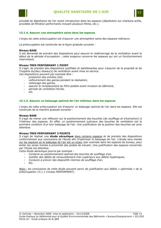 QUALITE SANITAIRE DE L’AIR                                               13

procédé de dépollution de l‟air avant introduction dans les espaces (dépollution sur charbons actifs,
procédés de filtration performants incluant plusieurs filtres, etc.).


13.1.4. Assurer une atmosphère saine dans les espaces

L‟enjeu de cette préoccupation est d‟assurer une atmosphère saine des espaces intérieurs.

La préoccupation est construite de la façon graduée suivante :

Niveau BASE
Il est demandé de prendre des dispositions pour assurer le redémarrage de la ventilation avant le
début de la période d‟occupation ; cette exigence concerne les espaces qui ont un fonctionnement
intermittent.

Niveau TRES PERFORMANT 1 POINT
Il s‟agit, de prendre des dispositions justifiées et satisfaisantes pour s‟assurer de la propreté et de
l‟hygiène du(des) réseau(x) de ventilation avant mise en service.
Ces dispositions peuvent par exemple être :
     -   protection des entrées d’air,
     -   calfeutrement des gaines pendant la réalisation,
     -   nettoyage des gaines,
     -   assurer le remplacement du filtre jetable avant livraison du bâtiment,
     -   période de ventilation forcée,
     -   etc.


13.1.5. Assurer un balayage optimal de l’air intérieur dans les espaces

L‟enjeu de cette préoccupation est d‟assurer un balayage optimal de l‟air dans les espaces. Elle est
construite de la manière graduée suivante :

Niveau BASE
Il s‟agit de mener une réflexion sur le positionnement des bouches (de soufflage et d‟extraction) à
l‟intérieur des espaces. En effet, un positionnement judicieux des bouches de ventilation est la
première condition d‟un bon balayage de l‟air. Une justification de la position des bouches est ainsi
attendue.

Niveau TRES PERFORMANT 3 POINTS
Il s‟agit de réaliser une étude aéraulique dans certains espaces et de prendre des dispositions
conformément aux conclusions de l‟étude afin d‟optimiser le balayage de l‟air. L‟étude sera menée
sur les espaces où le balayage de l‟air est un enjeu (par exemple dans les espaces de bureau, pour
éviter les zones mortes à proximité des postes de travail). Une justification des espaces concernés
par l‟étude est attendue.
Cette étude aéraulique pourra par exemple :
     - Conduire au positionnement optimal des bouches de soufflage d’air,
     - Justifier des débits de renouvellement d’air supérieurs aux débits hygiéniques,
     - Conduire à prévoir des dispositifs internes de soufflage d’air,
     - Etc.

Nota : les conclusions de cette étude peuvent servir de justification aux débits « optimisés » de la
préoccupation 13.1.1 (niveau PERFORMANT).




© Certivéa Ŕ décembre 2008- mise en application : 16/12/2008.                                      Cible 13
Guide Pratique du Référentiel pour la Qualité Environnementale des Bâtiments « Bureau/Enseignement » 251/293
Partie III : Guide pratique de la QEB
 