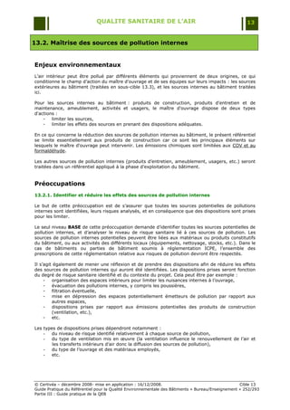 QUALITE SANITAIRE DE L’AIR                                               13


13.2. Maîtrise des sources de pollution internes


Enjeux environnementaux
L‟air intérieur peut être pollué par différents éléments qui proviennent de deux origines, ce qui
conditionne le champ d‟action du maître d'ouvrage et de ses équipes sur leurs impacts : les sources
extérieures au bâtiment (traitées en sous-cible 13.3), et les sources internes au bâtiment traitées
ici.

Pour les sources internes au bâtiment : produits de construction, produits d'entretien et de
maintenance, ameublement, activités et usagers, le maître d'ouvrage dispose de deux types
d'actions :
    -   limiter les sources,
    -   limiter les effets des sources en prenant des dispositions adéquates.

En ce qui concerne la réduction des sources de pollution internes au bâtiment, le présent référentiel
se limite essentiellement aux produits de construction car ce sont les principaux éléments sur
lesquels le maître d'ouvrage peut intervenir. Les émissions chimiques sont limitées aux COV et au
formaldéhyde.

Les autres sources de pollution internes (produits d‟entretien, ameublement, usagers, etc.) seront
traitées dans un référentiel appliqué à la phase d‟exploitation du bâtiment.


Préoccupations
13.2.1. Identifier et réduire les effets des sources de pollution internes

Le but de cette préoccupation est de s‟assurer que toutes les sources potentielles de pollutions
internes sont identifiées, leurs risques analysés, et en conséquence que des dispositions sont prises
pour les limiter.

Le seul niveau BASE de cette préoccupation demande d‟identifier toutes les sources potentielles de
pollution internes, et d‟analyser le niveau de risque sanitaire lié à ces sources de pollution. Les
sources de pollution internes potentielles peuvent être liées aux matériaux ou produits constitutifs
du bâtiment, ou aux activités des différents locaux (équipements, nettoyage, stocks, etc.). Dans le
cas de bâtiments ou parties de bâtiment soumis à réglementation ICPE, l‟ensemble des
prescriptions de cette réglementation relative aux risques de pollution devront être respectés.

Il s‟agit également de mener une réflexion et de prendre des dispositions afin de réduire les effets
des sources de pollution internes qui auront été identifiées. Les dispositions prises seront fonction
du degré de risque sanitaire identifié et du contexte du projet. Cela peut être par exemple :
     -   organisation des espaces intérieurs pour limiter les nuisances internes à l‟ouvrage,
     -   évacuation des pollutions internes, y compris les poussières,
     -   filtration éventuelle,
     -   mise en dépression des espaces potentiellement émetteurs de pollution par rapport aux
         autres espaces,
     -   dispositions prises par rapport aux émissions potentielles des produits de construction
         (ventilation, etc.),
     -   etc.

Les types de dispositions prises dépendront notamment :
    -  du niveau de risque identifié relativement à chaque source de pollution,
    -  du type de ventilation mis en œuvre (la ventilation influence le renouvellement de l‟air et
        les transferts intérieurs d‟air donc la diffusion des sources de pollution),
    -  du type de l‟ouvrage et des matériaux employés,
    -  etc.




© Certivéa Ŕ décembre 2008- mise en application : 16/12/2008.                                      Cible 13
Guide Pratique du Référentiel pour la Qualité Environnementale des Bâtiments « Bureau/Enseignement » 252/293
Partie III : Guide pratique de la QEB
 