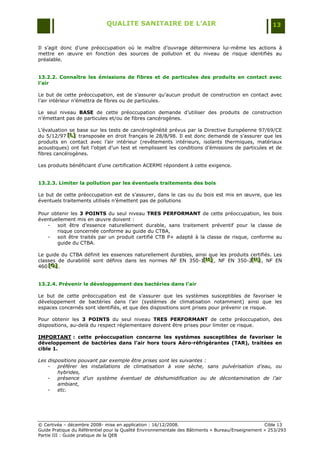 QUALITE SANITAIRE DE L’AIR                                               13


Il s‟agit donc d‟une préoccupation où le maître d‟ouvrage déterminera lui-même les actions à
mettre en œuvre en fonction des sources de pollution et du niveau de risque identifiés au
préalable.


13.2.2. Connaître les émissions de fibres et de particules des produits en contact avec
l’air

Le but de cette préoccupation, est de s‟assurer qu‟aucun produit de construction en contact avec
l‟air intérieur n‟émettra de fibres ou de particules.

Le seul niveau BASE de cette préoccupation demande d‟utiliser des produits de construction
n‟émettant pas de particules et/ou de fibres cancérogènes.

L‟évaluation se base sur les tests de cancérogénéité prévus par la Directive Européenne 97/69/CE
du 5/12/97 [L] transposée en droit français le 28/8/98. Il est donc demandé de s‟assurer que les
            [L]
            [L]
produits en contact avec l‟air intérieur (revêtements intérieurs, isolants thermiques, matériaux
acoustiques) ont fait l‟objet d‟un test et remplissent les conditions d‟émissions de particules et de
fibres cancérogènes.

Les produits bénéficiant d‟une certification ACERMI répondent à cette exigence.


13.2.3. Limiter la pollution par les éventuels traitements des bois

Le but de cette préoccupation est de s‟assurer, dans le cas ou du bois est mis en œuvre, que les
éventuels traitements utilisés n‟émettent pas de pollutions

Pour obtenir les 3 POINTS du seul niveau TRES PERFORMANT de cette préoccupation, les bois
éventuellement mis en œuvre doivent :
   -   soit être d‟essence naturellement durable, sans traitement préventif pour la classe de
       risque concernée conforme au guide du CTBA,
   -   soit être traités par un produit certifié CTB P+ adapté à la classe de risque, conforme au
       guide du CTBA.

Le guide du CTBA définit les essences naturellement durables, ainsi que les produits certifiés. Les
classes de durabilité sont définis dans les normes NF EN 350-1[M] , NF EN 350-2[N] , NF EN
                                                                 [M ]
                                                                 [ M]                [N ]
                                                                                     [ N]
460 [O] .
    [O]
     [O]


13.2.4. Prévenir le développement des bactéries dans l’air

Le but de cette préoccupation est de s‟assurer que les systèmes susceptibles de favoriser le
développement de bactéries dans l‟air (systèmes de climatisation notamment) ainsi que les
espaces concernés sont identifiés, et que des dispositions sont prises pour prévenir ce risque.

Pour obtenir les 3 POINTS du seul niveau TRES PERFORMANT de cette préoccupation, des
dispositions, au-delà du respect réglementaire doivent être prises pour limiter ce risque.

IMPORTANT : cette préoccupation concerne les systèmes susceptibles de favoriser le
développement de bactéries dans l’air hors tours Aéro-réfrigérantes (TAR), traitées en
cible 1.

Les dispositions pouvant par exemple être prises sont les suivantes :
    -   préférer les installations de climatisation à voie sèche, sans pulvérisation d’eau, ou
        hybrides,
    -   présence d’un système éventuel de déshumidification ou de décontamination de l’air
        ambiant,
    -   etc.




© Certivéa Ŕ décembre 2008- mise en application : 16/12/2008.                                      Cible 13
Guide Pratique du Référentiel pour la Qualité Environnementale des Bâtiments « Bureau/Enseignement » 253/293
Partie III : Guide pratique de la QEB
 