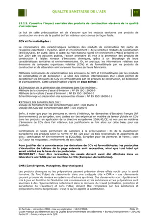 QUALITE SANITAIRE DE L’AIR                                               13


13.2.5. Connaître l'impact sanitaire des produits de construction vis-à-vis de la qualité
d’air intérieur

Le but de cette préoccupation est de s‟assurer que les impacts sanitaires des produits de
construction vis-à-vis de la qualité de l‟air intérieur sont connus de façon fiable.

COV et Formaldéhydes :

La connaissance des caractéristiques sanitaires des produits de construction fait partie de
l'exigence essentielle « Hygiène, santé et environnement » de la Directive Produits de Construction
(89/106/CEE). En outre, dans le cadre du Plan National Santé Environnement (PNSE) présenté en
juin 2004 par les pouvoirs publics, l‟action prioritaire 15 vise à la promotion des produits de
construction à faibles niveaux d‟émissions chimiques, grâce à un étiquetage de leurs
caractéristiques sanitaires et environnementales. Or, en pratique, les informations relatives aux
émissions de composés organiques volatiles (COV) et de formaldéhyde par les produits de
construction et de décoration sont rarement fournies par leurs fabricants.

Méthodes normalisées de caractérisation des émissions de COV et Formaldéhydes par les produits
de construction et de décoration : la série des normes internationales ISO 16000 permet de
caractériser les émissions de COV et formaldéhydes par les produits de construction, de décoration
et d‟ameublement. Cette caractérisation s‟opère en deux temps :

1) Simulation de la génération des émissions dans l‟air intérieur :
Méthode de la chambre d‟essai d‟émission : NF EN ISO 16000-9
Méthode de la cellule d‟essai d‟émission : NF EN ISO 16000-10
Echantillonnage et préparation des éprouvettes d‟essai : NF EN ISO 16000-11

2) Mesure des polluants dans l‟air :
Dosage de formaldéhyde par échantillonnage actif : ISO 16000-3
Dosage des COV par échantillonnage actif : ISO 16000-6

Enfin, à noter que pour les peintures et vernis d‟intérieur, les démarches d‟écolabels français (NF
Environnement) ou européen, sont basées sur des exigences en matière de teneur globale en COV
dans les produits, en application de la directive européenne 2004/42/CE, et non pas en matières
d‟émissions de COV dans l‟air intérieur. Les justifications se font alors sur cette base, pour ces
produits.

Certifications et labels permettant de satisfaire à la préoccupation : E1 de la classification
européenne des produits selon la norme NF EN 120 pour les bois reconstitués et agglomérés de
bois ; certification NF Environnement et ECOLABEL Européen pour les peintures et vernis ; label
GUT pour les moquettes ; revêtements de sols AgBB.

Pour justifier de la connaissance des émissions de COV et formaldéhydes, les protocoles
d'évaluation du tableau de la page suivante sont recevables, ainsi que tout label qui
serait réalisé sur la base de ces protocoles.
IMPORTANT : Pour être recevables, les essais doivent avoir été effectués dans un
laboratoire accrédité par un membre de l’EA (European Accreditation).


CMR (Cancérigènes, Mutagènes, Reprotoxiques)

Les produits chimiques ou les préparations peuvent présenter divers effets nocifs pour la santé
humaine. Ils font l'objet de classements dans une catégorie dite « CMR » - ces classements
pouvant provenir de niveaux européens ou d'autres systèmes. Ces classements sont régulièrement
mis à jour en fonction de l'évolution des connaissances et les substances et les préparations sont
soumises à des réglementations notamment dans le domaine du travail (utilisation, protection et
surveillance du travailleur) et dans l'idéal, doivent être remplacées par des substances et
préparations moins dangereuses : c'est ce qu'on appelle la substitution.




© Certivéa Ŕ décembre 2008- mise en application : 16/12/2008.                                      Cible 13
Guide Pratique du Référentiel pour la Qualité Environnementale des Bâtiments « Bureau/Enseignement » 254/293
Partie III : Guide pratique de la QEB
 