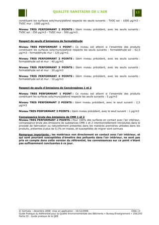 QUALITE SANITAIRE DE L’AIR                                               13

constituant les surfaces sols/murs/plafond respecte les seuils suivants : TVOC sol : 1000 µg/m3 -
TVOC mur : 1000 µg/m3.

Niveau TRES PERFORMANT 2 POINTS : Idem niveau précédent, avec les seuils suivants :
TVOC sol : 250 µg/m3 - TVOC mur : 500 µg/m3.


Respect de seuils d’émissions de formaldéhyde

Niveau TRES PERFORMANT 1 POINT : Ce niveau est atteint si l‟ensemble des produits
constituant les surfaces sols/murs/plafond respecte les seuils suivants : formaldéhyde sol : 62,5
µg/m3 - formaldéhyde mur : 125 µg/m3.

Niveau TRES PERFORMANT 2 POINTS : Idem niveau précédent, avec les seuils suivants :
formaldéhyde sol et mur : 40 µg/m3

Niveau TRES PERFORMANT 3 POINTS : Idem niveau précédent, avec les seuils suivants :
formaldéhyde sol et mur : 20 µg/m3

Niveau TRES PERFORMANT 4 POINTS : Idem niveau précédent, avec les seuils suivants :
formaldéhyde sol et mur : 10 µg/m3


Respect de seuils d’émissions de Cancérogènes 1 et 2

Niveau TRES PERFORMANT 1 POINT : Ce niveau est atteint si l‟ensemble des produits
constituant les surfaces sols/murs/plafond respecte les seuils suivants : 5 µg/m3

Niveau TRES PERFORMANT 2 POINTS : Idem niveau précédent, avec le seuil suivant : 2,5
µg/m3

Niveau TRES PERFORMANT 3 POINTS : Idem niveau précédent, avec le seuil suivant : 1 µg/m3

Connaissance brute des émissions de CMR 1 et 2
Niveau TRES PERFORMANT 2 POINTS : Pour 100% des surfaces en contact avec l‟air intérieur,
connaissance brute des émissions de substances CMR 1 et 2 intentionnellement introduites dans le
procédé de fabrication ou naturellement présentes dans les matières premières utilisées dans les
produits, présentes à plus de 0,1% en masse, et susceptibles de migrer sont connues

Remarque importante : les matériaux non directement en contact avec l’air intérieur, et
qui sont pourtant susceptibles d’émettre des polluants dans l’air intérieur, ne sont pas
pris en compte dans cette version du référentiel, les connaissances sur ce point n’étant
pas suffisamment concluantes à ce jour.




© Certivéa Ŕ décembre 2008- mise en application : 16/12/2008.                                      Cible 13
Guide Pratique du Référentiel pour la Qualité Environnementale des Bâtiments « Bureau/Enseignement » 256/293
Partie III : Guide pratique de la QEB
 