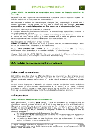 QUALITE SANITAIRE DE L’AIR                                               13

13.2.6. Choisir les produits de construction pour limiter les impacts sanitaires de
l’ouvrage

Le but de cette préoccupation est de s‟assurer que les produits de construction en contact avec l‟air
intérieur sont choisis en fonction de leur impact sanitaire.

Cela nécessite de recueillir les caractéristiques chimiques (COV, formaldéhyde) a minima pour 2
produits (variantes), afin de choisir celui qui émet le moins dans l‟air intérieur. Pour être
comparables, ces caractéristiques devront être basées sur le même protocole d'essai.

Eléments de réflexion pour la recherche de l'optimum :
 Recueillir les données d‟émissions chimiques (COV, formaldéhyde) pour différents produits : a
minima 2 produits par élément.
 Choisir autant que possible les produits émettant le moins de polluants chimiques.
 Justifier les choix surtout lorsqu'il y a conflit d'intérêt dans le choix des produits entre les
caractéristiques olfactives, chimiques, hygiéniques, environnementales, etc.

La préoccupation est construire de la façon suivante :
Niveau PERFORMANT : Ce niveau est atteint si au moins 50% des surfaces retenues sont choisis
en fonction de leur impact sanitaire (COV, Formaldéhydes).

Niveau TRES PERFORMANT 1 POINT : Ce niveau est atteint si au moins 75% des surfaces
retenues sont choisis en fonction de leur impact sanitaire (COV, Formaldéhydes).

Niveau TRES PERFORMANT 2 POINTS : Ce niveau est atteint si 100% des surfaces retenues
sont choisis en fonction de leur impact sanitaire (COV, Formaldéhydes).




13.3. Maîtrise des sources de pollution externes



Enjeux environnementaux
L‟air intérieur peut être pollué par différents éléments qui proviennent de deux origines, ce qui
conditionne le champ d‟action du maître d'ouvrage et de ses équipes sur leurs impacts : les sources
internes au bâtiment (traitées en sous-cible 13.1), et les sources extérieures au bâtiment traitées
ici.

Pour les sources extérieures au bâtiment : air extérieur (activités industrielles, réseaux routiers et
voiries, réseaux et infrastructures d'assainissement et de déchets) et sol (radon, polluants
chimiques, le maître d'ouvrage n‟a pas d‟action directe sur les sources, son champ d‟action se
limite à prendre des dispositions pour limiter l‟entrée des polluants dans le bâtiment.


Préoccupations
13.3.1. Identifier les sources de pollution externes

Cette préoccupation, de niveau BASE unique, a pour but d‟identifier les diverses sources de
pollution qui peuvent être déjà présentes sur le site (radon, HAP, etc.) et/ou engendrées par le
bâtiment lui-même. Elle est fortement conditionnée par les résultats de l‟analyse de site qui
identifie les polluants potentiellement présents dans le sol, dans l‟air et dans les eaux (HAP,
benzène, radon, etc.). Il est ici demandé de compléter les résultats de l‟analyse de site en
identifiant également :
     Les pollutions dues aux rejets de l‟ouvrage sur lui-même ;
     Les éventuelles activités voisines pouvant engendrer des pollutions et pouvant impacter sur
         l‟entrée d‟air neuf ;
     Les pollutions engendrées par des éventuelles zones de stationnement de l‟ouvrage,
         surtout si elles sont souterraines ou fermées.


© Certivéa Ŕ décembre 2008- mise en application : 16/12/2008.                                      Cible 13
Guide Pratique du Référentiel pour la Qualité Environnementale des Bâtiments « Bureau/Enseignement » 258/293
Partie III : Guide pratique de la QEB
 