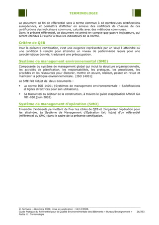 TERMINOLOGIE

Le document en fin de référentiel sera à terme commun à de nombreuses certifications
européennes, et permettra d‟afficher en annexe des certificats de chacune de ces
certifications des indicateurs communs, calculés avec des méthodes communes.
Dans le présent référentiel, ce document ne prend en compte que quatre indicateurs, qui
seront étendus à l‟avenir à tous les indicateurs de la norme.

Critère de QEB
Pour la présente certification, c‟est une exigence représentée par un seuil à atteindre ou
une condition à remplir pour atteindre un niveau de performance requis pour une
caractéristique donnée, traduisant une préoccupation.

Système de management environnemental (SME)
Composante du système de management global qui inclut la structure organisationnelle,
les activités de planification, les responsabilités, les pratiques, les procédures, les
procédés et les ressources pour élaborer, mettre en œuvre, réaliser, passer en revue et
maintenir la politique environnementale. [ISO 14001]
Le SME fait l‟objet de deux documents :
   La norme ISO 14001 (Systèmes de management environnementale Ŕ Spécifications
    et lignes directrices pour son utilisation).
   Sa traduction au secteur de la construction, à travers le guide d‟application AFNOR GA
    P01-030 (Juin 2003)

Système de management d’opération (SMO)
Ensemble d‟éléments permettant de fixer les cibles de QEB et d‟organiser l‟opération pour
les atteindre. Le Système de Management d‟Opération fait l‟objet d‟un référentiel
(référentiel du SMO) dans le cadre de la présente certification.




© Certivéa Ŕ décembre 2008- mise en application : 16/12/2008.
Guide Pratique du Référentiel pour la Qualité Environnementale des Bâtiments « Bureau/Enseignement »   26/293
Partie II : Terminologie
 