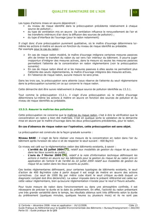 QUALITE SANITAIRE DE L’AIR                                               13


Les types d‟actions mises en œuvre dépendront :
     du niveau de risque identifié dans la préoccupation précédente relativement à chaque
        source de pollution ;
     du type de ventilation mis en œuvre (la ventilation influence le renouvellement de l‟air et
        les transferts intérieurs d‟air donc la diffusion des sources de pollution) ;
     du type d‟interface de l‟ouvrage (pour le radon notamment)

Il s‟agit donc d‟une préoccupation purement qualitative, où le maître d‟ouvrage déterminera lui-
même les actions à mettre en œuvre en fonction du niveau de risque identifié au préalable.
Par exemple pour le cas du radon :

       En cas de risque radon modéré, le maître d‟ouvrage intégrera certaines mesures passives
        afin de limiter le transfert du radon du sol vers l‟air intérieur du bâtiment. Il pourra juger
        inopportun d‟intégrer des mesures actives, dans la mesure où seules les mesures passives
        permettent l‟atteinte de la concentration en radon réglementaire (voir la préoccupation
        suivante)
       En cas de risque radon élevé et si les mesures passives à elles seules ne permettent plus
        l‟atteinte des seuils réglementaires, le maître d‟ouvrage intégrera des mesures actives.
       En l‟absence de risque radon, aucune mesure ne sera prise.

Dans les trois cas, la préoccupation sera atteinte (sous réserve de l‟atteinte du seuil réglementaire
dans la préoccupation suivante) en ce qui concerne le risque radon.

Cette démarche doit être suivie relativement à chaque source de pollution identifiée au 13.3.1.

Tout comme la préoccupation 13.2.1, il s‟agit d‟une préoccupation où le maître d‟ouvrage
déterminera lui-même les actions à mettre en œuvre en fonction des sources de pollution et du
niveau de risque identifiés au préalable.


13.3.3. Assurer la maîtrise des pollutions

Cette préoccupation ne concerne que la maîtrise du risque radon, c‟est à dire la vérification que la
concentration en radon a bien été maîtrisée. C‟est en quelque sorte la validation de la démarche
mise en œuvre par le maître d‟ouvrage dans les deux préoccupations précédentes, pour le radon.

En cas d’absence de risque radon sur l’opération, cette préoccupation est sans objet.

La préoccupation est construite de la façon graduée suivante :

Niveau BASE : il s‟agit de faire réaliser une mesure de la concentration en radon dans l‟air du
bâtiment après livraison de celui-ci et de respecter le seuil suivant : 400 Bq/m3

Ce niveau est calé sur la réglementation radon des bâtiments existants, à savoir :
    -  L’arrêté du 22 juillet 2004 [T] , relatif aux modalités de gestion du risque lié au radon
                                        [T]
                                        [T]
       dans les lieux ouverts au public ;
    -  L’avis du 7 février 2005 [U] , relatif à la note d’information technique définissant les
                                     [ U]
                                      [ U]
       actions à mettre en œuvre sur les bâtiments pour la gestion du risque lié au radon pris en
       application de l’article 9 de l’arrêté du 22 juillet 2004 relatif aux modalités de gestion du
       risque lié au radon dans les lieux ouverts au public.

Ces textes réglementaires définissent, pour certaines typologies de bâtiments existants, le seuil
d‟action de 400 Bq/mètre cube à partir duquel il est exigé de mettre en œuvre des actions
correctives (Le seuil de 1000 Bq par mètre cube étant le seuil critique au-delà duquel un
diagnostic complet doit être déclenché). La valeur imposée dans le présent référentiel est calée sur
cette valeur réglementaire, bien qu‟aucune réglementation n‟existe pour le neuf à l‟heure actuelle.

Pour toute mesure de radon dans l'environnement ou dans une atmosphère confinée, il est
nécessaire de préciser la durée et la date du prélèvement. En effet, l'activité du radon présentant
une très grande variabilité dans le temps, les résultats obtenus sont très différents selon la durée
du prélèvement (quelques minutes, quelques heures ou plusieurs mois) et ils ne sont pas



© Certivéa Ŕ décembre 2008- mise en application : 16/12/2008.                                      Cible 13
Guide Pratique du Référentiel pour la Qualité Environnementale des Bâtiments « Bureau/Enseignement » 260/293
Partie III : Guide pratique de la QEB
 