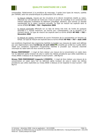 QUALITE SANITAIRE DE L’AIR                                               13

comparables. Relativement à la procédure de mesurage, il existe trois types de mesure, codifiés
par l'AFNOR, selon les caractéristiques du prélèvement d'air effectué :

    -   la mesure intégrée, requise par les circulaires et le décret ministériels relatifs au radon,
        effectuée sur une période de l'ordre de 2 mois en saison de chauffage et en conservant les
        mêmes habitudes d'utilisation du bâtiment (chauffage, aération), pour donner un résultat
        représentatif de la valeur moyenne annuelle. Ce type de mesure est explicité dans la
        norme AFNOR NF M60 – 764 – Septembre 2004

    -   la mesure ponctuelle effectuée sur un laps de temps très bref, de l'ordre de quelques
        secondes à 1 minute maximum, qui fournit une « photographie » de la situation à un
        moment donné. Ce type de mesure est explicité dans la norme AFNOR NF M60 – 769 –
        Novembre 2000

    -   la mesure en continu permettant de suivre l'évolution de la concentration en fonction du
        temps. Ce type de mesure est explicité dans la norme AFNOR NF M60 – 767 – Août 1999

Les conditions d‟agrément des organismes habilités à procéder aux mesures de radon sont définies
par voie réglementaire dans l’arrêté du 14 avril 2006 [V] (modifié par arrêté du 4 juillet 2007)
                                                        [V]
                                                        [V]
relatif aux conditions d’agrément d’organismes habilités à procéder aux mesures d’activité
volumique du radon dans les lieux ouverts au public.

Niveau PERFORMANT : il s‟agit de faire réaliser une mesure de la concentration en radon dans
l‟air du bâtiment après livraison de celui-ci (selon les mêmes procédures que celles explicitées au
niveau BASE ci-dessus) et de respecter le seuil suivant : 200 Bq/m3

Niveau TRES PERFORMANT (rapporte 2 POINTS) : il s‟agit de faire réaliser une mesure de la
concentration en radon dans l‟air du bâtiment après livraison de celui-ci (selon les mêmes
procédures que celles explicitées au niveau BASE ci-dessus) et de respecter le seuil suivant : 100
Bq/m3




© Certivéa Ŕ décembre 2008- mise en application : 16/12/2008.                                      Cible 13
Guide Pratique du Référentiel pour la Qualité Environnementale des Bâtiments « Bureau/Enseignement » 261/293
Partie III : Guide pratique de la QEB
 