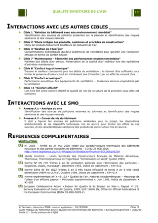 QUALITE SANITAIRE DE L’AIR                                               13




INTERACTIONS AVEC LES AUTRES CIBLES __________
        Cible 1 "Relation du bâtiment avec son environnement immédiat"
         Identification des sources de pollution présentes sur la parcelle et identification des risques
         sanitaires et des risques naturels
        Cible 2 "Choix intégré des produits, systèmes et procédés de construction"
         Choix de produits faiblement émetteurs de polluants de l'air
        Cible 4 "Gestion de l'énergie"
         Consommations énergétiques du(des) système(s) de ventilation pour garantir une ventilation
         efficace en terme de confort olfactif
        Cible 7 "Maintenance - Pérennité des performances environnementales"
         Maintien des débits d‟air prévus. Préservation de la qualité d‟air intérieur lors des opérations
         d‟entretien maintenance
        Cible 8 "Confort hygrothermique"
         Trouver le meilleur compromis pour les débits de ventilation : ils doivent être suffisants pour
         limiter la présence d'odeurs, tout en n'induisant pas d'inconfort par un effet de courant d'air.
        Cible 9 "Confort acoustique"
         Performance acoustique des équipements de ventilation Ŕ Nuisances sonores engendrées par
         la ventilation
        Cible 11 "Confort olfactif"
         Lien très fort entre confort olfactif et qualité de l'air (la structure de la première sous cible est
         similaire)



INTERACTIONS AVEC LE SMO____________________
        Annexe A.1 - Analyse du site
        Identification des sources de pollutions externes au bâtiment et identification des risques
        sanitaires et des risques naturels
        Annexe A.7 - Carnet de vie du bâtiment
        Il doit y figurer les sources de pollutions existantes pour le projet, les dispositions
        architecturales et les dispositifs techniques mis en œuvre pour limiter les effets de ces
        sources, et les caractéristiques sanitaires des produits de construction mis en œuvre.



REFERENCES COMPLEMENTAIRES ________________
   VENTILATION
   VENTILATION
   VENTILATION
   [A] RT 2005 Ŕ Arrêté du 24 mai 2006 relatif aux caractéristiques thermiques des bâtiments
   [A]
   [A]
       nouveaux et des parties nouvelles de bâtiments - J.O du 25 mai 2006
       http://www.legifrance.gouv.fr/WAspad/UnTexteDeJorf?numjo=SOCU0610625A
   [B] Guide Uniclima - Union Syndicale des Constructeurs Français de Matériel Aéraulique,
   [B]
   [B]
        Thermique, Thermodynamique et Frigorifique "Climatisation et santé" (juillet 1999)
   [C] Norme NF EN 779 "Filtres à air de ventilation générale pour l'élimination des particules -
   [C]
   [C]
        Exigences, essais, marquage". Décembre 1993. Indice de classement : X44-012
   [D] Norme Série NF EN 1822 "Filtres à air à très haute efficacité et filtres à air à très faible
   [D]
   [D]
        pénétration (HEPA et ULPA)". Octobre 1998. Indice de classement : X44-014
   [E] Norme expérimentale NF X 43-103 « Qualité de l‟air, Mesures olfactométriques Ŕ Mesurage de
   [E]
   [E]
        l‟odeur d‟un effluent gazeux Ŕ Méthodes supraliminaires », Juin 1996, indice de classement X
        43-103
   [F] European Collaborative Action « Indoor Air Quality & its Impact on Man », Report n° 20:
   [F]
   [F]
       Sensory Evaluation of Indoor Air Quality, 1999, EUR 18676 EN, Office for Official Publications of
       the European Communities (ISBN 92-828-5699-2)




    © Certivéa Ŕ décembre 2008- mise en application : 16/12/2008.                                      Cible 13
    Guide Pratique du Référentiel pour la Qualité Environnementale des Bâtiments « Bureau/Enseignement » 262/293
    Partie III : Guide pratique de la QEB
 