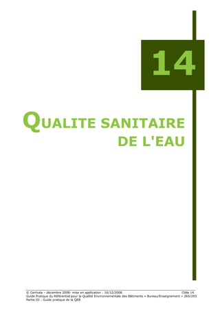 14
QUALITE SANITAIRE
                                                         DE L'EAU




© Certivéa Ŕ décembre 2008- mise en application : 16/12/2008.                                      Cible 14
Guide Pratique du Référentiel pour la Qualité Environnementale des Bâtiments « Bureau/Enseignement » 265/293
Partie III : Guide pratique de la QEB
 