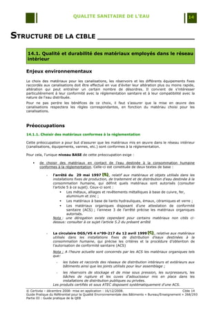 QUALITE SANITAIRE DE L’EAU                                               14



STRUCTURE DE LA CIBLE _______________________
    14.1. Qualité et durabilité des matériaux employés dans le réseau
    intérieur

   Enjeux environnementaux

   Le choix des matériaux pour les canalisations, les réservoirs et les différents équipements fixes
   raccordés aux canalisations doit être effectué en vue d'éviter leur altération plus ou moins rapide,
   altération qui peut entraîner un certain nombre de désordres. Il convient de s'intéresser
   particulièrement à leur conformité avec la réglementation sanitaire et à leur compatibilité avec la
   nature de l'eau distribuée.
   Pour ne pas perdre les bénéfices de ce choix, il faut s‟assurer que la mise en œuvre des
   canalisations respectera les règles correspondantes, en fonction du matériau choisi pour les
   canalisations.



   Préoccupations
   14.1.1. Choisir des matériaux conformes à la réglementation

   Cette préoccupation a pour but d‟assurer que les matériaux mis en œuvre dans le réseau intérieur
   (canalisations, équipements, vannes, etc.) sont conformes à la réglementation.

   Pour cela, l‟unique niveau BASE de cette préoccupation exige :

          de choisir des matériaux en contact de l‟eau destinée à la consommation humaine
           conformes à la réglementation. Celle-ci est constituée de deux textes de base :

               -   l’arrêté du 29 mai 1997 [B] , relatif aux matériaux et objets utilisés dans les
                                                   [B]
                                                   [B]
                   installations fixes de production, de traitement et de distribution d'eau destinée à la
                   consommation humaine, qui définit quels matériaux sont autorisés (consulter
                   l‟article 5 à ce sujet). Ceux-ci sont :
                            Les métaux, alliages et revêtements métalliques à base de cuivre, fer,
                             aluminium et zinc ;
                            Les matériaux à base de liants hydrauliques, émaux, céramiques et verre ;
                            Les matériaux organiques disposant d‟une attestation de conformité
                             sanitaire (ACS) ; l‟annexe 3 de l‟arrêté précise les matériaux organiques
                             autorisés.
                   Nota : une dérogation existe cependant pour certains matériaux non cités ci-
                   dessus: consulter à ce sujet l’article 5.2 du présent arrêté


               -   La circulaire DGS/VS 4 n°99-217 du 12 avril 1999 [C] , relative aux matériaux
                                                                       [C]
                                                                        [C]
                   utilisés dans les installations fixes de distribution d’eaux destinées à la
                   consommation humaine, qui précise les critères et la procédure d‟obtention de
                   l‟autorisation de conformité sanitaire (ACS)
                   Nota : A l'heure actuelle sont concernés par les ACS les matériaux organiques tels
                   que:
                     -    les tubes et raccords des réseaux de distribution intérieurs et extérieurs aux
                          bâtiments ainsi que les joints utilisés pour leur assemblage ;
                     -   les réservoirs de stockage et de mise sous pression, les surpresseurs, les
                         bâches de rupture et les cuves d'adoucisseur mis en place dans les
                         installations de distribution publiques ou privées.
                   Les produits certifiés et sous ATEC disposent systématiquement d'une ACS.
   © Certivéa Ŕ décembre 2008- mise en application : 16/12/2008.                                      Cible 14
   Guide Pratique du Référentiel pour la Qualité Environnementale des Bâtiments « Bureau/Enseignement » 268/293
   Partie III : Guide pratique de la QEB
 