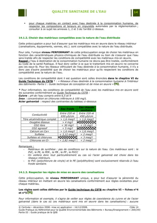 QUALITE SANITAIRE DE L’EAU                                               14


        pour chaque matériau en contact avec l‟eau destinée à la consommation humaine, de
         respecter les compositions et teneurs en impuretés autorisées par la réglementation ;
         consulter à ce sujet les annexes 1, 2 et 3 de l‟arrêté ci-dessus.


14.1.2. Choisir des matériaux compatibles avec la nature de l’eau distribuée

Cette préoccupation a pour but d‟assurer que les matériaux mis en œuvre dans le réseau intérieur
(canalisations, équipements, vannes, etc.). sont compatibles avec la nature de l‟eau distribuée.

Pour cela, l‟unique niveau PERFORMANT de cette préoccupation exige de choisir les matériaux en
fonction des caractéristiques physico-chimiques de l‟eau distribuée ou bien de s‟assurer que l‟eau
sera traitée afin de respecter les conditions de compatibilité avec les matériaux mis en œuvre.
Rappel : l‟eau à destination de la consommation humaine ne devra pas être traitée, conformément
au Code de la santé Publique. Il faut donc veiller à ce que le traitement mis en œuvre ne concerne
pas ces eaux-là. Pour les réseaux véhiculant de l‟eau destinée à la consommation humaine, il n‟y a
donc pas d‟autre possibilité que de choisir les matériaux pour qu‟ils respectent les conditions de
compatibilité avec la nature de l‟eau.

Les conditions de compatibilité dont il est question sont celles énoncées dans le chapitre VI du
Guide Technique du CSTB * : « Réseaux d’eau destinée à la consommation humaine à l’intérieur
des bâtiments- Partie I : Guide technique de conception et de mise en œuvre » [H] .
                                                                              [H ]
                                                                              [H ]

* Pour information, les conditions de compatibilité de l’eau avec les matériaux mis en œuvre sont
les suivantes conformément au Guide Technique du CSTB :
Cuivre : pH de l’eau compris entre 6,5 et 9
Inox : concentration en chlorures inférieure à 100 mg/L
Acier galvanisé : respect des contraintes du tableau ci-dessous

                                                     Eau chaude
                                     Eau froide
                                                      sanitaire
                                    Entre 220 et     Entre 220 et
           Conductivité
                                     650 µS/cm        450 µS/cm
   Titre alcalimétrique complet     > 1,6 meq/l      > 1,6 meq/l
         Oxygène dissous              > 4 mg/l
             CO2 libre               < 30 mg/l        < 15 mg/l
            CO2 agressif              < 5 mg/l
          Calcium en Ca+            > 1,6 meq/l      > 1,6 meq/l
              Sulfates              < 3,12 meq/l      < 2 meq/l
       Sulfates et chlorures                          < 3 meq/l
         Chlorures en Cl-           < 2,82 meq/l      < 2 meq/l

Remarques :
   -  Matériaux de synthèse : pas de conditions sur la nature de l’eau. Ces matériaux sont : le
      PVC, le PE, le PER , le PB , le PP , le PVCC
   -  On veillera donc tout particulièrement au cas où l’acier galvanisé est choisi dans les
      réseaux intérieurs.
   -  le PVC (polychlorure de vinyle) et le PE (polyéthylène) sont exclusivement réservés à l’eau
      froide sanitaire.


14.1.3. Respecter les règles de mise en œuvre des canalisations

Cette préoccupation, de niveau PERFORMANT unique, a pour but d‟assurer la pérennité du
réseau intérieur en mettant en œuvre les canalisations conformément aux règles existantes pour
chaque matériau.

Les règles sont celles définies par le Guide technique du CSTB au chapitre VI – fiches n°4
et n°5 [H]
       [H]

Pour information et exemple, il s’agira de veiller aux règles de coexistence du cuivre et de l’acier
galvanisé (dans le cas où ces matériaux sont mis en œuvre dans les canalisations) : aucune

© Certivéa Ŕ décembre 2008- mise en application : 16/12/2008.                                      Cible 14
Guide Pratique du Référentiel pour la Qualité Environnementale des Bâtiments « Bureau/Enseignement » 269/293
Partie III : Guide pratique de la QEB
 