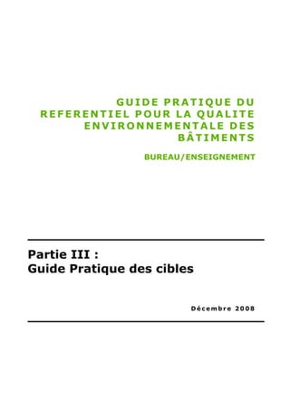 GUIDE PRATIQUE DU
 REFERENTIEL POUR LA QUALITE
      ENVIRONNEMENTALE DES
                  BÂTIMENTS
                 BUREAU/ENSEIGNEMENT




Partie III :
Guide Pratique des cibles


                         Décembre 2008
 