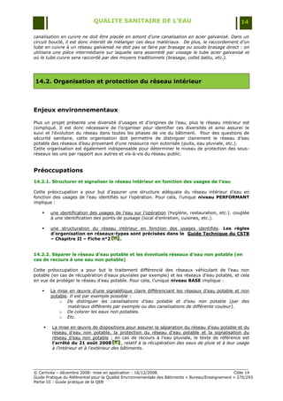QUALITE SANITAIRE DE L’EAU                                               14

canalisation en cuivre ne doit être placée en amont d’une canalisation en acier galvanisé. Dans un
circuit bouclé, il est donc interdit de mélanger ces deux matériaux. De plus, le raccordement d’un
tube en cuivre à un réseau galvanisé ne doit pas se faire par brasage ou soudo brasage direct : on
utilisera une pièce intermédiaire sur laquelle sera assemblé par vissage le tube acier galvanisé et
où le tube cuivre sera raccordé par des moyens traditionnels (brasage, collet battu, etc.).




14.2. Organisation et protection du réseau intérieur




Enjeux environnementaux

Plus un projet présente une diversité d‟usages et d‟origines de l‟eau, plus le réseau intérieur est
compliqué. Il est donc nécessaire de l‟organiser pour identifier ces diversités et ainsi assurer le
suivi et l‟évolution du réseau dans toutes les phases de vie du bâtiment. Pour des questions de
sécurité sanitaire, cette organisation doit permettre de distinguer clairement le réseau d‟eau
potable des réseaux d‟eau provenant d‟une ressource non autorisée (puits, eau pluviale, etc.).
Cette organisation est également indispensable pour déterminer le niveau de protection des sous-
réseaux les uns par rapport aux autres et vis-à-vis du réseau public.


Préoccupations
14.2.1. Structurer et signaliser le réseau intérieur en fonction des usages de l’eau

Cette préoccupation a pour but d‟assurer une structure adéquate du réseau intérieur d‟eau en
fonction des usages de l‟eau identifiés sur l‟opération. Pour cela, l‟unique niveau PERFORMANT
implique :

       une identification des usages de l‟eau sur l‟opération (hygiène, restauration, etc.). couplée
        à une identification des points de puisage (local d‟entretien, cuisines, etc.).

       une structuration du réseau intérieur en fonction des usages identifiés. Les règles
        d’organisation en réseaux-types sont précisées dans le Guide Technique du CSTB
        – Chapitre II – Fiche n°2 [H] .
                                  [H]
                                  [H]


14.2.2. Séparer le réseau d’eau potable et les éventuels réseaux d'eau non potable (en
cas de recours à une eau non potable)

Cette préoccupation a pour but le traitement différencié des réseaux véhiculant de l‟eau non
potable (en cas de récupération d‟eaux pluviales par exemple) et les réseaux d‟eau potable, et cela
en vue de protéger le réseau d‟eau potable. Pour cela, l‟unique niveau BASE implique :

       La mise en œuvre d‟une signalétique claire différenciant les réseaux d‟eau potable et non
        potable. Il est par exemple possible :
            o De distinguer les canalisations d’eau potable et d’eau non potable (par des
                matériaux différents par exemple ou des canalisations de différente couleur).
            o De colorer les eaux non potables.
            o Etc.

        La mise en œuvre de dispositions pour assurer la séparation du réseau d‟eau potable et du
         réseau d‟eau non potable, la protection du réseau d‟eau potable et la signalisation du
         réseau d‟eau non potable ; en cas de recours à l‟eau pluviale, le texte de référence est
         l’arrêté du 21 août 2008 [K] , relatif à la récupération des eaux de pluie et à leur usage
                                        [ K]
                                         [ K]
         à l’intérieur et à l’extérieur des bâtiments.




© Certivéa Ŕ décembre 2008- mise en application : 16/12/2008.                                      Cible 14
Guide Pratique du Référentiel pour la Qualité Environnementale des Bâtiments « Bureau/Enseignement » 270/293
Partie III : Guide pratique de la QEB
 