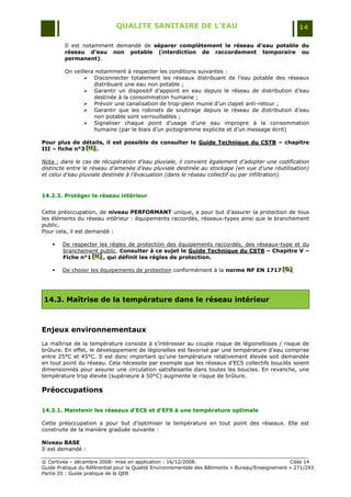 QUALITE SANITAIRE DE L’EAU                                               14

         Il est notamment demandé de séparer complètement le réseau d’eau potable du
         réseau d’eau non potable (interdiction de raccordement temporaire ou
         permanent).

         On veillera notamment à respecter les conditions suivantes :
                 Disconnecter totalement les réseaux distribuant de l‟eau potable des réseaux
                    distribuant une eau non potable ;
                 Garantir un dispositif d‟appoint en eau depuis le réseau de distribution d‟eau
                    destinée à la consommation humaine ;
                 Prévoir une canalisation de trop-plein munie d‟un clapet anti-retour ;
                 Garantir que les robinets de soutirage depuis le réseau de distribution d‟eau
                    non potable sont verrouillables ;
                 Signaliser chaque point d‟usage d‟une eau impropre à la consommation
                    humaine (par le biais d‟un pictogramme explicite et d‟un message écrit)

Pour plus de détails, il est possible de consulter le Guide Technique du CSTB – chapitre
III – fiche n°3 [H] .
                [H]
                [H]

Nota : dans le cas de récupération d’eau pluviale, il convient également d’adopter une codification
distincte entre le réseau d’amenée d’eau pluviale destinée au stockage (en vue d’une réutilisation)
et celui d’eau pluviale destinée à l’évacuation (dans le réseau collectif ou par infiltration).


14.2.3. Protéger le réseau intérieur


Cette préoccupation, de niveau PERFORMANT unique, a pour but d‟assurer la protection de tous
les éléments du réseau intérieur : équipements raccordés, réseaux-types ainsi que le branchement
public.
Pour cela, il est demandé :

       De respecter les règles de protection des équipements raccordés, des réseaux-type et du
        branchement public. Consulter à ce sujet le Guide Technique du CSTB – Chapitre V –
        Fiche n°1 [H] , qui définit les règles de protection.
                  [H]
                  [H]

       De choisir les équipements de protection conformément à la norme NF EN 1717 [D]
                                                                                    [D]
                                                                                    [D]




14.3. Maîtrise de la température dans le réseau intérieur



Enjeux environnementaux
La maîtrise de la température consiste à s‟intéresser au couple risque de légionelloses / risque de
brûlure. En effet, le développement de légionelles est favorisé par une température d‟eau comprise
entre 25°C et 45°C. Il est donc important qu'une température relativement élevée soit demandée
en tout point du réseau. Cela nécessite par exemple que les réseaux d'ECS collectifs bouclés soient
dimensionnés pour assurer une circulation satisfaisante dans toutes les boucles. En revanche, une
température trop élevée (supérieure à 50°C) augmente le risque de brûlure.

Préoccupations

14.3.1. Maintenir les réseaux d’ECS et d’EFS à une température optimale

Cette préoccupation a pour but d‟optimiser la température en tout point des réseaux. Elle est
construite de la manière graduée suivante :

Niveau BASE
Il est demandé :

© Certivéa Ŕ décembre 2008- mise en application : 16/12/2008.                                      Cible 14
Guide Pratique du Référentiel pour la Qualité Environnementale des Bâtiments « Bureau/Enseignement » 271/293
Partie III : Guide pratique de la QEB
 