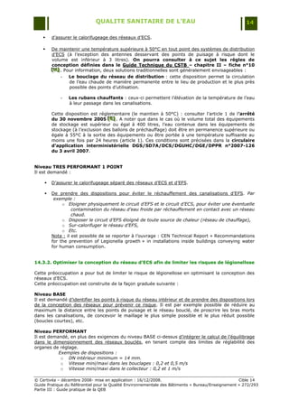 QUALITE SANITAIRE DE L’EAU                                               14

       d‟assurer le calorifugeage des réseaux d‟ECS.

       De maintenir une température supérieure à 50°C en tout point des systèmes de distribution
        d‟ECS (à l‟exception des antennes desservant des points de puisage à risque dont le
        volume est inférieur à 3 litres). On pourra consulter à ce sujet les règles de
        conception définies dans le Guide Technique du CSTB – chapitre II – fiche n°10
        [H] . Pour information, deux solutions traditionnelles sont généralement envisageables :
        [H]
        [H]
            -   Le bouclage du réseau de distribution : cette disposition permet la circulation
                de l‟eau chaude de manière permanente entre le lieu de production et le plus près
                possible des points d‟utilisation.

            -   Les rubans chauffants : ceux-ci permettent l‟élévation de la température de l‟eau
                à leur passage dans les canalisations.

        Cette disposition est réglementaire (le maintien à 50°C) : consulter l‟article 1 de l’arrêté
        du 30 novembre 2005 [E] . A noter que dans le cas où le volume total des équipements
                                  [E]
                                  [E]
        de stockage est supérieur ou égal à 400 litres, l‟eau contenue dans les équipements de
        stockage (à l‟exclusion des ballons de préchauffage) doit être en permanence supérieure ou
        égale à 55°C à la sortie des équipements ou être portée à une température suffisante au
        moins une fois par 24 heures (article 1). Ces conditions sont précisées dans la circulaire
        d’application interministérielle DGS/SD7A/DCS/DGUHC/DGE/DPPR n°2007-126
        du 3 avril 2007.


Niveau TRES PERFORMANT 1 POINT
Il est demandé :

       D‟assurer le calorifugeage séparé des réseaux d‟ECS et d‟EFS.

       De prendre des dispositions pour éviter le réchauffement des canalisations d‟EFS. Par
         exemple :
             o Eloigner physiquement le circuit d’EFS et le circuit d’ECS, pour éviter une éventuelle
                  contamination du réseau d’eau froide par réchauffement en contact avec un réseau
                  chaud.
             o Disposer le circuit d’EFS éloigné de toute source de chaleur (réseau de chauffage),
             o Sur-calorifuger le réseau d’EFS,
             o Etc.
        Nota : il est possible de se reporter à l‟ouvrage : CEN Technical Report « Recommandations
        for the prevention of Legionella growth » in installations inside buildings conveying water
        for human consumption.


14.3.2. Optimiser la conception du réseau d’ECS afin de limiter les risques de légionellose

Cette préoccupation a pour but de limiter le risque de légionellose en optimisant la conception des
réseaux d‟ECS.
Cette préoccupation est construite de la façon graduée suivante :

Niveau BASE
Il est demandé d‟identifier les points à risque du réseau intérieur et de prendre des dispositions lors
de la conception des réseaux pour prévenir ce risque. Il est par exemple possible de réduire au
maximum la distance entre les points de puisage et le réseau bouclé, de proscrire les bras morts
dans les canalisations, de concevoir le maillage le plus simple possible et le plus réduit possible
(boucles courtes), etc.

Niveau PERFORMANT
Il est demandé, en plus des exigences du niveau BASE ci-dessus d‟intégrer le calcul de l‟équilibrage
dans le dimensionnement des réseaux bouclés, en tenant compte des limites de réglabilité des
organes de réglage.
           Exemples de dispositions :
            o DN intérieur minimum = 14 mm.
            o Vitesse mini/maxi dans les bouclages : 0,2 et 0,5 m/s
            o Vitesse mini/maxi dans le collecteur : 0,2 et 1 m/s

© Certivéa Ŕ décembre 2008- mise en application : 16/12/2008.                                      Cible 14
Guide Pratique du Référentiel pour la Qualité Environnementale des Bâtiments « Bureau/Enseignement » 272/293
Partie III : Guide pratique de la QEB
 