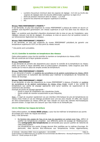 QUALITE SANITAIRE DE L’EAU                                               14

            o   Lumière d’ouverture minimum dans les organes de réglage : 0,5 mm ou Kv/Ks des
                organes de réglages dans les boucles défavorisées supérieur ou égal à 0,3
            o   Perte de pression maximum dans le réseau : 2,5 mCE
            o   Proscrire les antennes de longueur supérieure à 6mètres.
            o   Etc.


Niveau TRES PERFORMANT 3 POINTS *
Il est demandé, en plus des exigences du niveau PERFORMANT ci-dessus de mettre en œuvre un
système auto-équilibré garantissant une vitesse supérieure à 0,20 m/s dans tous les retours de
boucle.
Nota : un système auto-équilibré s’équilibre directement dès la mise en eau de l’installation, sans
réglages manuels (via tés de réglage). En pratique, la mise en œuvre d’un tel système revient à
sur-dimensionner légèrement les réseaux.

Niveau TRES PERFORMANT 2 POINTS *
Il est demandé, en plus des exigences du niveau PERFORMANT précédent, de garantir une
température supérieure à 55°C en tout point du réseau bouclé.

* Ces points sont cumulables.


14.3.3. Contrôler le maintien en température des réseaux
Cette préoccupation a pour but de contrôler le maintien en température du réseau d‟ECS.
Elle est construite de la façon graduée suivante :

Niveau PERFORMANT
Il est demandé de prendre des dispositions pour assurer le contrôle de la température du réseau
d‟ECS aux points à risque identifiés dans la préoccupation précédente. Cette exigence peut être
traitée par la mise en place de simples sondes de température.

Niveau TRES PERFORMANT 2 POINTS
Il est demandé d‟installer un système de surveillance et de gestion automatique du réseau d‟ECS
(avec rapatriement et traitement des données) pour maîtriser la température de l‟ensemble du
réseau de bouclage.

Niveau TRES PERFORMANT 1 POINT
Il est demandé, en plus des dispositions du niveau PERFORMANT ci-dessus, d‟installer un système
de surveillance et de gestion automatique du réseau d‟eau froide couplé à des sondes de
température aux points de piquage appropriés ainsi qu‟un système de rapatriement et de
traitement des données.
Exemple de points de piquage appropriés :
     -  Points à risque de cohabitation eau chaude/eau froide,
     -  Points utilisés de manière occasionnelle ou peu fréquente,
     -  Etc.
Nota : il s’agit de visualiser rapidement via une interface informatique les pics de températures du
réseau d’eau froide en cas de mélange accidentel avec une eau plus chaude. En effet, des risques
de rétro-contamination du réseau d’EFS par l’eau chaude via usure des robinets thermostatiques
peuvent exister. Il s’agit donc de s’assurer que l’eau froide ne se réchauffe pas.


14.3.4. Maîtriser les risques de brûlure

Cette préoccupation, de niveau BASE unique, a pour but de maîtriser la température aux points
de puisage pour éviter les risques de brûlure.
Ainsi, il est demandé :

       En fonction des usages de l‟eau et du type de population en contact avec l‟eau, définir et
        justifier les températures projetées aux différents points de puisage de l‟établissement.
        Une cartographie des températures est demandée pour pouvoir justifier de l‟atteinte de
        cette préoccupation.
        Les températures aux points d‟usage devront être justifiées par la maîtrise d‟ouvrage. En
        particulier, elles devront être inférieures aux températures limites réglementaires,

© Certivéa Ŕ décembre 2008- mise en application : 16/12/2008.                                      Cible 14
Guide Pratique du Référentiel pour la Qualité Environnementale des Bâtiments « Bureau/Enseignement » 273/293
Partie III : Guide pratique de la QEB
 