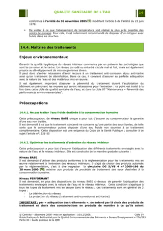 QUALITE SANITAIRE DE L’EAU                                               14

        conformes à l’arrêté du 30 novembre 2005 [E] modifiant l‟article 6 de l‟arrêté du 23 juin
                                                 [E]
                                                 [E]
        1978.

       De veiller à ce que l‟abaissement de température soit réalisé le plus près possible des
        points de puisage. Pour cela, il est notamment recommandé de disposer d‟un mitigeur avec
        butée dans les douches.



14.4. Maîtrise des traitements

Enjeux environnementaux

Garantir la qualité hygiénique du réseau intérieur commence par en prévenir les pathologies que
sont la corrosion et le tartre. Un réseau corrodé ou entartré circule mal et fuit, mais est également
propice au développement de microorganismes divers.
Il peut donc s‟avérer nécessaire d‟avoir recours à un traitement anti-corrosion et/ou anti-tartre
ainsi qu‟un traitement de désinfection. Dans ce cas, il convient d'assurer sa parfaite adéquation
avec la nature de l‟eau et des matériaux mis en œuvre.
Il est également important d‟assurer la pérennité du traitement durant l‟exploitation du
bâtiment en prévoyant les moyens qui seront nécessaires pour l‟entretien : ce point est traité à la
fois dans cette cible de qualité sanitaire de l‟eau, et dans la cible 07 "Maintenance Ŕ Pérennité des
performances environnementales".



Préoccupations

14.4.1. Ne pas traiter l’eau froide destinée à la consommation humaine

Cette préoccupation, de niveau BASE unique a pour but d‟assurer au consommateur la garantie
d‟une eau non traitée.
Il est demandé à ce que le traitement concerné ne concerne qu‟une partie des eaux livrées, de telle
sorte que le consommateur puisse disposer d‟une eau froide non soumise à ce traitement
complémentaire. Cette disposition est une exigence du Code de la Santé Publique ; consulter à ce
sujet l‟article n°1321-55


14.4.2. Optimiser les traitements d’entretien du réseau intérieur

Cette préoccupation a pour but d‟assurer l‟adéquation des différents traitements envisagés avec la
nature de l‟eau et le réseau intérieur. Elle est construite de la manière graduée suivante :

Niveau BASE
Il est demandé d‟utiliser des produits conformes à la réglementation pour les traitements mis en
œuvre relativement à l‟entretien des réseaux intérieurs. Il s‟agit de choisir des produits autorisés
par la réglementation, c‟est à dire respecter la circulaire DG 5/VS 4 n° 2000-166 du
28 mars 2000 [G] relative aux produits de procédés de traitement des eaux destinées à la
               [ G]
               [ G]
consommation humaine.

Niveau PERFORMANT
Il est demandé, en plus des dispositions du niveau BASE ci-dessus de garantir l‟adéquation des
traitements envisagés avec la nature de l‟eau et le réseau intérieur. Cette condition s‟applique à
tous les types de traitement mis en œuvre dans le réseau ; ces traitements sont en général de 2
types :
     -  La désinfection du réseau
     -  La protection du réseau (traitement anti-corrosion et anti-tartre)

IMPORTANT : par « adéquation des traitements », on entend par là choix des produits de
traitement et choix des concentrations en produits de manière à ce qu’ils soient


© Certivéa Ŕ décembre 2008- mise en application : 16/12/2008.                                      Cible 14
Guide Pratique du Référentiel pour la Qualité Environnementale des Bâtiments « Bureau/Enseignement » 274/293
Partie III : Guide pratique de la QEB
 
