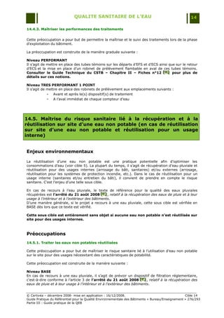 QUALITE SANITAIRE DE L’EAU                                               14

14.4.3. Maîtriser les performances des traitements


Cette préoccupation a pour but de permettre la maîtrise et le suivi des traitements lors de la phase
d‟exploitation du bâtiment.

La préoccupation est construite de la manière graduée suivante :

Niveau PERFORMANT
Il s‟agit de mettre en place des tubes témoins sur les départs d‟EFS et d‟ECS ainsi que sur le retour
d‟ECS et la mise en place d‟un robinet de prélèvement flambable en aval de ces tubes témoins.
Consulter le Guide Technique du CSTB – Chapitre II – Fiches n°12 [H] pour plus de
                                                                                [H ]
                                                                                 [H ]
détails sur ces notions.

Niveau TRES PERFORMANT 1 POINT
Il s‟agit de mettre en place des robinets de prélèvement aux emplacements suivants :
             - Avant et après le(s) dispositif(s) de traitement
             - A l‟aval immédiat de chaque compteur d‟eau



14.5. Maîtrise du risque sanitaire lié à la récupération et à la
réutilisation sur site d’une eau non potable (en cas de réutilisation
sur site d’une eau non potable et réutilisation pour un usage
interne)


Enjeux environnementaux

La réutilisation d‟une eau non potable est une pratique potentielle afin d‟optimiser les
consommations d‟eau (voir cible 5). La plupart du temps, il s‟agit de récupération d‟eau pluviale et
réutilisation pour des usages internes (arrosage du bâti, sanitaires) et/ou externes (arrosage,
réutilisation pour les systèmes de protection incendie, etc.). Dans le cas de réutilisation pour un
usage interne (sanitaires et/ou entretien du bâti), il convient de prendre en compte le risque
sanitaire. C‟est l‟enjeu d‟une telle sous cible.

En cas de recours à l‟eau pluviale, le texte de référence pour la qualité des eaux pluviales
récupérées est l’arrêté du 21 août 2008 [K] , relatif à la récupération des eaux de pluie et à leur
                                              [ K]
                                              [ K]
usage à l’intérieur et à l’extérieur des bâtiments.
D‟une manière générale, si le projet a recours à une eau pluviale, cette sous cible est vérifiée en
BASE dès lors que ce texte est vérifié.

Cette sous cible est entièrement sans objet si aucune eau non potable n’est réutilisée sur
site pour des usages internes.



Préoccupations
14.5.1. Traiter les eaux non potables réutilisées

Cette préoccupation a pour but de maîtriser le risque sanitaire lié à l‟utilisation d‟eau non potable
sur le site pour des usages nécessitant des caractéristiques de potabilité.

Cette préoccupation est construite de la manière suivante :

Niveau BASE
En cas de recours à une eau pluviale, il s‟agit de prévoir un dispositif de filtration réglementaire,
c'est-à-dire conforme à l‟article 3 de l’arrêté du 21 août 2008 [K] , relatif à la récupération des
                                                                      [ K]
                                                                      [ K]
eaux de pluie et à leur usage à l’intérieur et à l’extérieur des bâtiments.


© Certivéa Ŕ décembre 2008- mise en application : 16/12/2008.                                      Cible 14
Guide Pratique du Référentiel pour la Qualité Environnementale des Bâtiments « Bureau/Enseignement » 276/293
Partie III : Guide pratique de la QEB
 