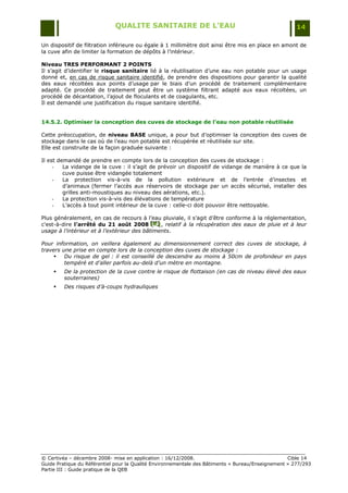 QUALITE SANITAIRE DE L’EAU                                               14

Un dispositif de filtration inférieure ou égale à 1 millimètre doit ainsi être mis en place en amont de
la cuve afin de limiter la formation de dépôts à l‟intérieur.

Niveau TRES PERFORMANT 2 POINTS
Il s‟agit d‟identifier le risque sanitaire lié à la réutilisation d‟une eau non potable pour un usage
donné et, en cas de risque sanitaire identifié, de prendre des dispositions pour garantir la qualité
des eaux récoltées aux points d‟usage par le biais d‟un procédé de traitement complémentaire
adapté. Ce procédé de traitement peut être un système filtrant adapté aux eaux récoltées, un
procédé de décantation, l‟ajout de floculants et de coagulants, etc.
Il est demandé une justification du risque sanitaire identifié.


14.5.2. Optimiser la conception des cuves de stockage de l’eau non potable réutilisée

Cette préoccupation, de niveau BASE unique, a pour but d‟optimiser la conception des cuves de
stockage dans le cas où de l‟eau non potable est récupérée et réutilisée sur site.
Elle est construite de la façon graduée suivante :

Il est demandé de prendre en compte lors de la conception des cuves de stockage :
     -   La vidange de la cuve : il s‟agit de prévoir un dispositif de vidange de manière à ce que la
         cuve puisse être vidangée totalement
     -   La protection vis-à-vis de la pollution extérieure et de l‟entrée d‟insectes et
         d‟animaux (fermer l‟accès aux réservoirs de stockage par un accès sécurisé, installer des
         grilles anti-moustiques au niveau des aérations, etc.).
     -   La protection vis-à-vis des élévations de température
     -   L‟accès à tout point intérieur de la cuve : celle-ci doit pouvoir être nettoyable.

Plus généralement, en cas de recours à l‟eau pluviale, il s‟agit d‟être conforme à la réglementation,
c'est-à-dire l’arrêté du 21 août 2008 [K] , relatif à la récupération des eaux de pluie et à leur
                                            [ K]
                                            [ K]
usage à l’intérieur et à l’extérieur des bâtiments.

Pour information, on veillera également au dimensionnement correct des cuves de stockage, à
travers une prise en compte lors de la conception des cuves de stockage :
        Du risque de gel : il est conseillé de descendre au moins à 50cm de profondeur en pays
         tempéré et d’aller parfois au-delà d’un mètre en montagne.
        De la protection de la cuve contre le risque de flottaison (en cas de niveau élevé des eaux
         souterraines)
        Des risques d’à-coups hydrauliques




© Certivéa Ŕ décembre 2008- mise en application : 16/12/2008.                                      Cible 14
Guide Pratique du Référentiel pour la Qualité Environnementale des Bâtiments « Bureau/Enseignement » 277/293
Partie III : Guide pratique de la QEB
 