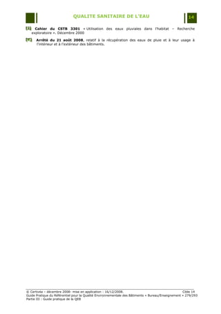 QUALITE SANITAIRE DE L’EAU                                               14

[J] Cahier du CSTB 3301 « Utilisation des eaux pluviales dans l‟habitat Ŕ Recherche
[J ]
[J ]
     exploratoire ». Décembre 2000
[ K]
[ K]
[ K]   Arrêté du 21 août 2008, relatif à la récupération des eaux de pluie et à leur usage à
       l‟intérieur et à l‟extérieur des bâtiments.




© Certivéa Ŕ décembre 2008- mise en application : 16/12/2008.                                      Cible 14
Guide Pratique du Référentiel pour la Qualité Environnementale des Bâtiments « Bureau/Enseignement » 279/293
Partie III : Guide pratique de la QEB
 
