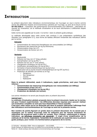 INDICATEURS ENVIRONNENENTAUX DE L’OUVRAGE




INTRODUCTION ______________________________
   Le présent document (des indicateurs environnementaux de l‟ouvrage) se veut à terme comme
   vitrine des différents impacts environnementaux générés par l‟ouvrage, au sens de la future norme
   XP P01-020-3 – Evaluation des performances environnementales d’un bâtiment – description du
   résultat de l’évaluation, de la méthode d’évaluation et de leurs déclinaisons à différentes étapes
   d’un projet.
   Cette norme sera appelée par la suite « la norme » dans le présent guide pratique.
   La méthode développée dans cette norme doit conduire à une présentation synthétique des
   résultats (voir paragraphe 6.7), sous forme de tableau affichant l‟ensemble des indicateurs définis
   par la norme :
       Entrants
          Consommation de ressources énergétiques non renouvelables (en kWhep)
          Epuisement des ressources (en kg eq Antimoine)
          Consommation d‟eau (en m3)
          Consommation de foncier (en m²)


       Sortants
          Biodiversité
          Pollution de l‟eau (en m3 d‟eau polluée)
          Eutrophisation (en kg eq PO42-)
          Pollution de l‟air (en m3 d‟air pollué)
          Changement climatique (en kg eq-CO2)
          Acidification atmosphérique (en kg eq-SO2)
          Formation d‟ozone photochimique (en kg eq-C2H4)
          Destruction de la couche d‟ozone stratosphérique (en kg CFC eq-R11)
          Production de déchets (en tonnes ou en kg)
               o Dangereux
               o Non dangereux
               o Inertes
               o Radioactifs

   Dans le présent référentiel, seuls 4 indicateurs, jugés prioritaires, sont pour l’instant
   retenus :
        Consommation de ressources énergétiques non renouvelables (en kWhep)
        Consommation d’eau (en m3)
        Changement climatique (en kg eq-CO2)
        Production de déchets (en tonnes)


   Les autres indicateurs ne seront pas évoqués dans ce présent document.
   IMPORTANT :
   La méthode d’évaluation globale proposée dans le présent document, basée sur la norme,
   est pour l’instant expérimentale : les différentes données requises pour pouvoir réaliser
   une évaluation complète ne sont pas tous disponibles à l’heure actuelle.
   C’est pour cette raison qu’on ne demande pas dans le présent référentiel l’affichage final
   des indicateurs environnementaux de l’ouvrage au sens de la présente norme.

   Bon nombre de points figurent en grisés dans le présent document: ils ne seront pas à
   renseigner par le maître d’ouvrage mais ils indiquent que les futures évolutions du
   référentiel les prendront petit à petit en compte. Pour l’instant, relativement à chaque
   indicateur, un affichage provisoire est demandé : il s’agit d’une simplification de la
   méthode de la norme. Cependant, l’ensemble de la méthode est explicitée dans le présent
   guide pratique, pour inciter à la familiarisation progressive de la norme.



   © Certivéa Ŕ décembre 2008- mise en application : 16/12/2008.
   Guide Pratique du Référentiel pour la Qualité Environnementale des Bâtiments Ŕ « Bureau/Enseignement »
   Partie IV : Guide pratique des indicateurs environnementaux de l‟ouvrage                           282/293
 