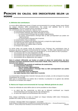 INDICATEURS ENVIRONNENENTAUX DE L’OUVRAGE




PRINCIPE DU CALCUL DES INDICATEURS SELON LA
NORME _____________________________________

   A. Définition des contributeurs

   La norme définit différentes causes à l‟impact environnemental d‟un ouvrage, chaque cause influant
   sur chaque indicateur défini précédemment. Ces causes sont appelées dans la norme
   contributeurs, c‟est ainsi qu‟elles seront nommées par la suite.
   Les contributeurs sont au nombre de 7 dans la norme :
        - La contribution des produits et matériaux de construction,
        - La consommation d‟énergie (elle-même découpée en trois) :
               o La consommation d‟énergie liée aux postes réglementaires,
               o Les autres consommations d‟énergie liées au bâti (correspondant aux postes non
                   réglementaires),
               o La consommation d‟énergie liée à l‟activité,
        - La consommation d‟eau du bâtiment
        - La production et la gestion des déchets d‟activité (y compris les rejets liquides)
        - Les rejets liquides (hors rejets liés à l‟activité)
        - Les consommations de matière liées à l‟activité
        - Le transport des usagers.

   La norme laisse une grande marge de manœuvre pour l‟inclusion des contributeurs dans le
   processus de calcul de l‟impact environnemental de l‟ouvrage. En effet, cette évaluation peut être
   réalisée à différentes étapes d‟un projet (voir paragraphe 6). La norme définit en fait 4 processus :
        Les processus liés à la mise à disposition du bâti,
        Les processus liés aux flux de fonctionnement du bâtiment,
        Les processus liés à l‟activité dont le bâtiment est le support,
        Les processus liés au déplacement des usagers.

   Dans le présent référentiel, qui évalue un projet en phase de construction, les deux
   premiers processus seulement seront inclus dans l’étude. Ainsi, seuls les 4 contributeurs
   suivants sont retenus :
       - La contribution des produits et matériaux de construction,
       - La consommation d’énergie :
              o liée aux postes réglementaires,
              o autres consommations d’énergie liées au bâti (correspondant aux postes
                  non réglementaires),
       - La consommation d’eau du bâtiment
       - Les rejets liquides (hors rejets liés à l’activité)

   La consommation d‟énergie liée à l‟activité n‟est pas prise en compte, car elle correspond à la phase
   d‟exploitation de l‟ouvrage.
   Idem pour la consommation de matière liée à l‟activité, la production et la gestion des déchets
   d‟activité et le transport des usagers.


   B. Matrice de l’impact environnemental de l’ouvrage. Méthode générale de calcul

   Toutes les méthodes de calcul définis dans la norme procèdent en deux étapes :

       1. Le calcul des flux consommés ou émis par le bâtiment contribuant aux impacts
          environnementaux de l‟ouvrage (les flux des contributeurs).
       2. Le calcul des impacts environnementaux liés à ces flux.


   Ainsi, chaque contributeur va avoir un impact sur chaque indicateur défini dans l‟introduction,
   pondéré de la valeur du flux du contributeur.

   © Certivéa Ŕ décembre 2008- mise en application : 16/12/2008.
   Guide Pratique du Référentiel pour la Qualité Environnementale des Bâtiments Ŕ « Bureau/Enseignement »
   Partie IV : Guide pratique des indicateurs environnementaux de l‟ouvrage                           283/293
 