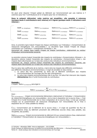INDICATEURS ENVIRONNENENTAUX DE L’OUVRAGE

On peut ainsi résumer l‟impact global du bâtiment sur l‟environnement par une matrice à 7
colonnes (pour les 7 contributeurs) et à 13 lignes (pour les 13 indicateurs).

Dans le présent référentiel, cette matrice est simplifiée ; elle possède 4 colonnes
(puisque seuls 4 contributeurs sont retenus) et 4 lignes (puisque seuls 4 indicateurs sont
retenus) :


         IbatE   res. énergétiques        IbatEAU   res. énergétiques      IbatPRODUITSres. énergétiques IbatREJETS       res. énergétiques


         IbatE   ch.climatique            IbatEAUch.climatique             IbatPRODUITS      ch.climatique   IbatREJETS   ch.climatique


         IbatE   conso.d‟eau              IbatEAU   conso.d‟eau            IbatPRODUITS      conso.d‟eau     IbatREJETS   conso.d‟eau


         IbatE   prod.déchets             IbatEAU   prod.déchets           IbatPRODUITS      prod.déchets    IbatREJETS   prod.déchets




Ainsi, la première ligne traduit l‟impact de chaque contributeur sur l‟indicateur « Consommation de
ressources énergétiques non renouvelables ». La deuxième ligne traduit l‟impact de chaque
contributeur sur l‟indicateur « Changement climatique », etc.
Autrement dit, chaque ligne traduit l‟impact de chaque contributeur, relativement au vecteur
d‟indicateur environnemental concerné.


La première colonne traduit l‟ensemble des impacts du contributeur «Consommation d‟énergie », la
deuxième colonne traduit l‟ensemble des impacts du contributeur «Consommation d‟eau », ces
impacts étant décomposés sur la base des vecteurs des indicateurs environnementaux.
Autrement dit, chaque colonne traduit l‟ensemble des impacts du contributeur concerné, ces
impacts étant décomposés sur la base des vecteurs des indicateurs environnementaux.

Pour le calcul des coefficients de la matrice, c'est-à-dire les impacts des différents contributeurs
aux différents indicateurs environnementaux, il s‟agit de procéder en deux temps :
    1. Le calcul des flux consommés ou émis par le bâtiment contribuant aux impacts
        environnementaux de l‟ouvrage (les flux des contributeurs).
    2. Le calcul des impacts environnementaux liés à ces flux. Ce calcul fait intervenir des impacts
        élémentaires liés à l‟unité fonctionnelle du contributeur.


Exemple :
L‟impact IbatEAU      ep.ressources   sera égal à :


                                 IbatEAU   res.énergétiques   =   i C   EAUi   x IEAU res.énergétiques i

Avec :
IEAU res.énergétiques i : Impact environnemental élémentaire relativement à l‟indicateur « Consommation
de ressources énergétiques non renouvelables » de la mise à disposition de la source d'eau i. C‟est
l‟impact lié à l‟unité fonctionnelle de la mise à disposition de la source d‟eau i (c‟est par exemple
l‟impact sur la consommation de ressources énergétiques non renouvelables de la mise à
disposition de 1m3 d‟eau potable du réseau)

CEAUi: Consommation par le bâtiment de la source d'eau i. Il s‟agit de quantifier les flux de
consommations d‟eau du bâtiment provenant des différentes sources d‟eau (eau potable, eau
récupérée, eau puisée).

IbatEAUres.énergétiques: Impact environnemental du bâtiment lié aux consommations d'eau relativement
à l‟indicateur « Consommation de ressources énergétiques non renouvelables ».




© Certivéa Ŕ décembre 2008- mise en application : 16/12/2008.
Guide Pratique du Référentiel pour la Qualité Environnementale des Bâtiments Ŕ « Bureau/Enseignement »
Partie IV : Guide pratique des indicateurs environnementaux de l‟ouvrage                           284/293
 