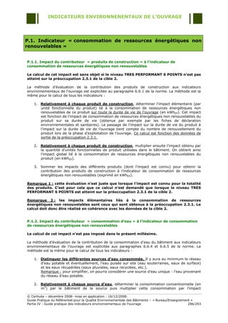 INDICATEURS ENVIRONNENENTAUX DE L’OUVRAGE




P.1. Indicateur « consommation de ressources énergétiques non
renouvelables »


P.1.1. Impact du contributeur « produits de construction » à l’indicateur de
consommation de ressources énergétiques non renouvelables

Le calcul de cet impact est sans objet si le niveau TRES PERFORMANT 6 POINTS n’est pas
atteint sur la préoccupation 2.3.1 de la cible 2.

La méthode d‟évaluation de la contribution des produits de construction aux indicateurs
environnementaux de l‟ouvrage est explicitée au paragraphe 6.6.1 de la norme. La méthode est la
même pour le calcul de tous les indicateurs :

    1. Relativement à chaque produit de construction, déterminer l‟impact élémentaire (par
       unité fonctionnelle du produit) lié à la consommation de ressources énergétiques non
       renouvelables de ce produit sur toute la durée de vie de l'ouvrage (en kWhEP). Cet impact
       est fonction de l‟impact de consommation de ressources énergétiques non renouvelables du
       produit sur sa durée de vie (obtenue par exemple par les fiches de déclaration
       environnementales et sanitaires). Le passage de l‟impact sur la durée de vie du produit à
       l‟impact sur la durée de vie de l‟ouvrage tient compte du nombre de renouvellement du
       produit lors de la phase d‟exploitation de l‟ouvrage. Ce calcul est fonction des données de
       sortie de la préoccupation 2.3.1.

    2. Relativement à chaque produit de construction, multiplier ensuite l‟impact obtenu par
       la quantité d‟unités fonctionnelles de produit utilisées dans le bâtiment. On obtient ainsi
       l‟impact global lié à la consommation de ressources énergétiques non renouvelables du
       produit (en kWhEP).

    3. Sommer les impacts des différents produits (dont l‟impact est connu) pour obtenir la
       contribution des produits de construction à l‟indicateur de consommation de ressources
       énergétiques non renouvelables (exprimé en kWhEP).

Remarque 1 : cette évaluation n’est juste que lorsque l’impact est connu pour la totalité
des produits. C’est pour cela que ce calcul n’est demandé que lorsque le niveau TRES
PERFORMANT 6 POINTS est atteint sur la préoccupation 2.3.1 de la cible 2.

Remarque 2 : les impacts élémentaires liés à la consommation de ressources
énergétiques non renouvelables sont ceux qui sont obtenus à la préoccupation 2.3.1. Le
calcul doit donc être réalisé en cohérence avec les données de la cible 2.


P.1.2. Impact du contributeur « consommation d’eau » à l’indicateur de consommation
de ressources énergétiques non renouvelables

Le calcul de cet impact n’est pas imposé dans le présent millésime.

La méthode d‟évaluation de la contribution de la consommation d‟eau du bâtiment aux indicateurs
environnementaux de l‟ouvrage est explicitée aux paragraphes 6.6.4 et 6.6.5 de la norme. La
méthode est la même pour le calcul de tous les indicateurs :

    1. Distinguer les différentes sources d’eau consommée. Il y aura au minimum le réseau
       d‟eau potable et éventuellement, l‟eau puisée sur site (eau souterraines, eaux de surface)
       et les eaux récupérées (eaux pluviales, eaux recyclées, etc.).
       Remarque : pour simplifier, on pourra considérer une source d‟eau unique : l‟eau provenant
       du réseau d‟eau potable.

    2. Relativement à chaque source d’eau, déterminer la consommation conventionnelle (en
       m3) par le bâtiment de la source puis multiplier cette consommation par l‟impact

© Certivéa Ŕ décembre 2008- mise en application : 16/12/2008.
Guide Pratique du Référentiel pour la Qualité Environnementale des Bâtiments Ŕ « Bureau/Enseignement »
Partie IV : Guide pratique des indicateurs environnementaux de l‟ouvrage                           286/293
 