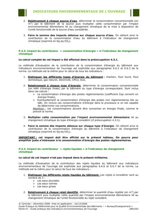 INDICATEURS ENVIRONNENENTAUX DE L’OUVRAGE

    2. Relativement à chaque source d’eau, déterminer la consommation conventionnelle (en
       m3) par le bâtiment de la source puis multiplier cette consommation par l‟impact
       environnemental élémentaire lié au changement climatique de la mise à disposition de
       l‟unité fonctionnelle de la source d‟eau considérée.

    3. Faire la somme des impacts obtenus sur chaque source d’eau. On obtient ainsi la
       contribution de la consommation d‟eau du bâtiment à l‟indicateur de changement
       climatique (exprimé en Kg eq-CO2).



P.2.3. Impact du contributeur « consommation d’énergie » à l’indicateur de changement
climatique

Le calcul complet de cet impact a été effectué dans la préoccupation 4.3.1.

La méthode d‟évaluation de la contribution de la consommation d‟énergie du bâtiment aux
indicateurs environnementaux de l‟ouvrage est explicitée aux paragraphes 6.6.2 et 6.6.3 de la
norme. La méthode est la même pour le calcul de tous les indicateurs :

    1. Distinguer les différents types d’énergie du bâtiment : charbon, fioul lourd, fioul
       domestique, gaz naturel, électricité, CPCU, bois.

    2. Relativement à chaque type d’énergie, déterminer la consommation conventionnelle
       (en kWh d‟énergie finale) par le bâtiment du type d‟énergie correspondant. Sont inclus
       dans ces calculs :
            La consommation d‟énergie des postes réglementaires (coefficient Cep converti en
               énergie finale),
            Eventuellement la consommation d‟énergie des postes non réglementaires liés au
               bâti. On inclura ces consommations d‟énergie dans le processus si on est capable
               de déterminer ces consommations.
           Attention : ces consommations doivent être converties en énergie finale, comme le
           prévoit la norme.

    3. Multiplier cette consommation par l’impact environnemental élémentaire lié au
       changement climatique du type d‟énergie considéré (cf préoccupation 4.3.1).

    4. Faire la somme des impacts obtenus sur chaque type d’énergie. On obtient ainsi la
       contribution de la consommation d‟énergie du bâtiment à l‟indicateur de changement
       climatique (exprimé en Kg eq-CO2).

IMPORTANT : cet impact doit être affiché sur le présent tableau. On pourra pour
simplifier juste s’intéresser à la consommation d’énergie des postes réglementaires.


P.2.4. Impact du contributeur « rejets liquides » à l’indicateur de changement
climatique

Le calcul de cet impact n’est pas imposé dans le présent millésime.

La méthode d‟évaluation de la contribution des rejets liquides du bâtiment aux indicateurs
environnementaux de l‟ouvrage est explicitée aux paragraphes 6.6.6 et 6.6.7 de la norme. La
méthode est la même pour le calcul de tous les indicateurs :

    1. Distinguer les différents rejets liquides du bâtiment. Les rejets à considérer sont au
       nombre de 3 :
            Les eaux pluviales
            Les eaux vannes
            Les eaux grises

    2. Relativement à chaque rejet identifié, déterminer la quantité d‟eau rejetée (en m3) par
       le bâtiment puis multiplier cette quantité par l‟impact environnemental élémentaire lié au
       changement climatique de l‟unité fonctionnelle du rejet considéré.

© Certivéa Ŕ décembre 2008- mise en application : 16/12/2008.
Guide Pratique du Référentiel pour la Qualité Environnementale des Bâtiments Ŕ « Bureau/Enseignement »
Partie IV : Guide pratique des indicateurs environnementaux de l‟ouvrage                           289/293
 