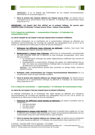 INDICATEURS ENVIRONNENENTAUX DE L’OUVRAGE

        IMPORTANT : si on ne dispose pas d‟information sur les impacts environnementaux
        élémentaires, on les prendra égaux à 1.

    3. Faire la somme des impacts obtenus sur chaque source d’eau. On obtient ainsi la
       contribution de la consommation d‟eau du bâtiment à l‟indicateur de consommation d‟eau
       (exprimé en m3).

IMPORTANT : cet impact doit être affiché sur le présent tableau. On pourra pour
simplifier juste s’intéresser l’unique source d’eau : réseau d’eau potable.


P.3.3. Impact du contributeur « consommation d’énergie » à l’indicateur de
consommation d’eau

Le calcul complet de cet impact n’est pas imposé dans le présent millésime.

La méthode d‟évaluation de la contribution de la consommation d‟énergie du bâtiment aux
indicateurs environnementaux de l‟ouvrage est explicitée aux paragraphes 6.6.2 et 6.6.3 de la
norme. La méthode est la même pour le calcul de tous les indicateurs :

    1. Distinguer les différents types d’énergie du bâtiment : charbon, fioul lourd, fioul
       domestique, gaz naturel, électricité, CPCU, bois.

    2. Relativement à chaque type d’énergie, déterminer la consommation conventionnelle
       (en kWh d‟énergie finale) par le bâtiment du type d‟énergie correspondant. Sont inclus
       dans ces calculs :
            La consommation d‟énergie des postes réglementaires (coefficient Cep converti en
               énergie finale),
            Eventuellement la consommation d‟énergie des postes non réglementaires liés au
               bâti. On inclura ces consommations d‟énergie dans le processus si on est capable
               de déterminer ces consommations.
           Attention : ces consommations doivent être converties en énergie finale, comme le
           prévoit la norme.

    3. Multiplier cette consommation par l’impact environnemental élémentaire lié à la
       consommation d‟eau du type d‟énergie considéré.

    4. Faire la somme des impacts obtenus sur chaque type d’énergie. On obtient ainsi la
       contribution de la consommation d‟énergie du bâtiment à l‟indicateur de consommation
       d‟eau (exprimé en m3).


P.3.4. Impact du contributeur « rejets liquides » à l’indicateur de consommation d’eau

Le calcul de cet impact n’est pas imposé dans le présent millésime.

La méthode d‟évaluation de la contribution des rejets liquides du bâtiment aux indicateurs
environnementaux de l‟ouvrage est explicitée aux paragraphes 6.6.6 et 6.6.7 de la norme. La
méthode est la même pour le calcul de tous les indicateurs :

    1. Distinguer les différents rejets liquides du bâtiment. Les rejets à considérer sont au
       nombre de 3 :
            Les eaux pluviales
            Les eaux vannes
            Les eaux grises

    2. Relativement à chaque rejet identifié, déterminer la quantité d‟eau rejetée (en m3) par
       le bâtiment puis multiplier cette quantité par l‟impact environnemental élémentaire lié à la
       consommation d‟eau de l‟unité fonctionnelle du rejet considéré.

    3. Faire la somme des impacts obtenus sur chaque rejet. On obtient ainsi la contribution
       des rejets liquides du bâtiment à l‟indicateur de consommation d‟eau (exprimé en m3).

© Certivéa Ŕ décembre 2008- mise en application : 16/12/2008.
Guide Pratique du Référentiel pour la Qualité Environnementale des Bâtiments Ŕ « Bureau/Enseignement »
Partie IV : Guide pratique des indicateurs environnementaux de l‟ouvrage                           291/293
 