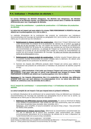 INDICATEURS ENVIRONNENENTAUX DE L’OUVRAGE


P.4. Indicateur « Production de déchets »

La norme distingue les déchets dangereux, les déchets non dangereux, les déchets
radioactifs et les déchets inertes. Les différents calculs seront donc à réaliser de manière
différenciée pour ces 4 typologies de déchets.

P.4.1. Impact du contributeur « produits de construction » à l’indicateur de production
de déchets

Le calcul de cet impact est sans objet si le niveau TRES PERFORMANT 6 POINTS n’est pas
atteint sur la préoccupation 2.3.1 de la cible 2.

La méthode d‟évaluation de la contribution des produits de construction aux indicateurs
environnementaux de l‟ouvrage est explicitée au paragraphe 6.6.1 de la norme. La méthode est la
même pour le calcul de tous les indicateurs :

    1. Relativement à chaque produit de construction, déterminer l‟impact élémentaire (par
       unité fonctionnelle du produit) lié à la production de déchets de ce produit sur toute la
       durée de vie de l'ouvrage (en Kg). Cet impact est fonction de l‟impact de production de
       déchets du produit sur sa durée de vie (obtenue par exemple par les fiches de déclaration
       environnementales et sanitaires). Le passage de l‟impact sur la durée de vie du produit à
       l‟impact sur la durée de vie de l‟ouvrage tient compte du nombre de renouvellement du
       produit lors de la phase d‟exploitation de l‟ouvrage. Ce calcul est fonction des données de
       sortie de la préoccupation 2.3.1.

    2. Relativement à chaque produit de construction, multiplier ensuite l‟impact obtenu par
       la quantité d‟unités fonctionnelles de produit utilisées dans le bâtiment. On obtient ainsi
       l‟impact global lié à la production de déchets (en Kg).

    3. Sommer les impacts des différents produits (dont l‟impact est connu) pour obtenir la
       contribution des produits de construction à l‟indicateur de production de déchets (exprimé
       en Kg).

Remarque 1 : cette évaluation n’est juste que lorsque l’impact est connu pour la totalité
des produits. C’est pour cela que ce calcul n’est demandé que lorsque le niveau TRES
PERFORMANT 6 POINTS est atteint sur la préoccupation 2.3.1 de la cible 2.

Remarque 2 : les impacts élémentaires liés à la production de déchets des différents
produits sont ceux qui sont obtenus à la préoccupation 2.3.1. Le calcul doit donc être
réalisé en cohérence avec les données de la cible 2.


P.4.2. Impact du contributeur « consommation d’eau » à l’indicateur de production de
déchets

Le calcul complet de cet impact n’est pas imposé dans le présent millésime.

La méthode d‟évaluation de la contribution de la consommation d‟eau du bâtiment aux indicateurs
environnementaux de l‟ouvrage est explicitée aux paragraphes 6.6.4 et 6.6.5 de la norme. La
méthode est la même pour le calcul de tous les indicateurs :

    1. Distinguer les différentes sources d’eau consommée. Il y aura au minimum le réseau
       d‟eau potable et éventuellement, l‟eau puisée sur site (eau souterraines, eaux de surface)
       et les eaux récupérées (eaux pluviales, eaux recyclées, etc.).
       Remarque : pour simplifier, on pourra considérer une source d‟eau unique : l‟eau provenant
       du réseau d‟eau potable.

    2. Relativement à chaque source d’eau, déterminer la consommation conventionnelle (en
       m3) par le bâtiment de la source puis multiplier cette consommation par l‟impact
       environnemental élémentaire lié à la production de déchets de la mise à disposition de
       l‟unité fonctionnelle de la source d‟eau considérée.
© Certivéa Ŕ décembre 2008- mise en application : 16/12/2008.
Guide Pratique du Référentiel pour la Qualité Environnementale des Bâtiments Ŕ « Bureau/Enseignement »
Partie IV : Guide pratique des indicateurs environnementaux de l‟ouvrage                           292/293
 