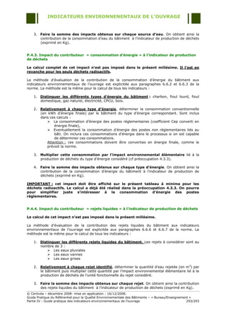 INDICATEURS ENVIRONNENENTAUX DE L’OUVRAGE


    3. Faire la somme des impacts obtenus sur chaque source d’eau. On obtient ainsi la
       contribution de la consommation d‟eau du bâtiment à l‟indicateur de production de déchets
       (exprimé en Kg).


P.4.3. Impact du contributeur « consommation d’énergie » à l’indicateur de production
de déchets

Le calcul complet de cet impact n’est pas imposé dans le présent millésime. Il l’est en
revanche pour les seuls déchets radioactifs.

La méthode d‟évaluation de la contribution de la consommation d‟énergie du bâtiment aux
indicateurs environnementaux de l‟ouvrage est explicitée aux paragraphes 6.6.2 et 6.6.3 de la
norme. La méthode est la même pour le calcul de tous les indicateurs :

    1. Distinguer les différents types d’énergie du bâtiment : charbon, fioul lourd, fioul
       domestique, gaz naturel, électricité, CPCU, bois.

    2. Relativement à chaque type d’énergie, déterminer la consommation conventionnelle
       (en kWh d‟énergie finale) par le bâtiment du type d‟énergie correspondant. Sont inclus
       dans ces calculs :
            La consommation d‟énergie des postes réglementaires (coefficient Cep converti en
               énergie finale),
            Eventuellement la consommation d‟énergie des postes non réglementaires liés au
               bâti. On inclura ces consommations d‟énergie dans le processus si on est capable
               de déterminer ces consommations.
           Attention : ces consommations doivent être converties en énergie finale, comme le
           prévoit la norme.

    3. Multiplier cette consommation par l’impact environnemental élémentaire lié à la
       production de déchets du type d‟énergie considéré (cf préoccupation 4.3.3).

    4. Faire la somme des impacts obtenus sur chaque type d’énergie. On obtient ainsi la
       contribution de la consommation d‟énergie du bâtiment à l‟indicateur de production de
       déchets (exprimé en Kg).

IMPORTANT : cet impact doit être affiché sur le présent tableau à minima pour les
déchets radioactifs. Le calcul a déjà été réalisé dans la préoccupation 4.3.3. On pourra
pour simplifier juste s’intéresser à la consommation d’énergie des postes
réglementaires.


P.4.4. Impact du contributeur « rejets liquides » à l’indicateur de production de déchets

Le calcul de cet impact n’est pas imposé dans le présent millésime.

La méthode d‟évaluation de la contribution des rejets liquides du bâtiment aux indicateurs
environnementaux de l‟ouvrage est explicitée aux paragraphes 6.6.6 et 6.6.7 de la norme. La
méthode est la même pour le calcul de tous les indicateurs :

    1. Distinguer les différents rejets liquides du bâtiment. Les rejets à considérer sont au
       nombre de 3 :
            Les eaux pluviales
            Les eaux vannes
            Les eaux grises

    2. Relativement à chaque rejet identifié, déterminer la quantité d‟eau rejetée (en m3) par
       le bâtiment puis multiplier cette quantité par l‟impact environnemental élémentaire lié à la
       production de déchets de l‟unité fonctionnelle du rejet considéré.

    3. Faire la somme des impacts obtenus sur chaque rejet. On obtient ainsi la contribution
       des rejets liquides du bâtiment à l‟indicateur de production de déchets (exprimé en Kg).
© Certivéa Ŕ décembre 2008- mise en application : 16/12/2008.
Guide Pratique du Référentiel pour la Qualité Environnementale des Bâtiments Ŕ « Bureau/Enseignement »
Partie IV : Guide pratique des indicateurs environnementaux de l‟ouvrage                           293/293
 