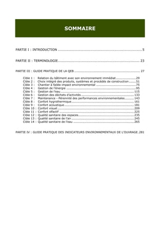 SOMMAIRE



PARTIE I : INTRODUCTION ............................................................................. 5


PARTIE II : TERMINOLOGIE........................................................................... 23


PARTIE III : GUIDE PRATIQUE DE LA QEB .................................................................. 27

      Cible   1:     Relation du bâtiment avec son environnement immédiat .................... 29
      Cible   2:     Choix intégré des produits, systèmes et procédés de construction ....... 51
      Cible   3:     Chantier à faible impact environnemental ........................................ 75
      Cible   4:     Gestion de l‟énergie ...................................................................... 95
      Cible   5:     Gestion de l‟eau .......................................................................... 115
      Cible   6:     Gestion des déchets d‟activités ..................................................... 133
      Cible   7:     Maintenance - Pérennité des performances environnementales ......... 143
      Cible   8:     Confort hygrothermique ............................................................... 161
      Cible   9:     Confort acoustique ...................................................................... 181
      Cible   10 :   Confort visuel ............................................................................. 209
      Cible   11 :   Confort olfactif ........................................................................... 225
      Cible   12 :   Qualité sanitaire des espaces ........................................................ 235
      Cible   13 :   Qualité sanitaire de l‟air ............................................................... 245
      Cible   14 :   Qualité sanitaire de l‟eau ............................................................. 265


PARTIE IV : GUIDE PRATIQUE DES INDICATEURS ENVIRONNEMENTAUX DE L‟OUVRAGE . 281
 