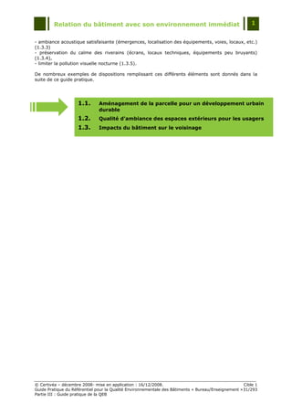Relation du bâtiment avec son environnement immédiat                                            1


- ambiance acoustique satisfaisante (émergences, localisation des équipements, voies, locaux, etc.)
(1.3.3)
- préservation du calme des riverains (écrans, locaux techniques, équipements peu bruyants)
(1.3.4),
- limiter la pollution visuelle nocturne (1.3.5).

De nombreux exemples de dispositions remplissant ces différents éléments sont donnés dans la
suite de ce guide pratique.




                    1.1.       Aménagement de la parcelle pour un développement urbain
                               durable
                    1.2.       Qualité d'ambiance des espaces extérieurs pour les usagers
                    1.3.       Impacts du bâtiment sur le voisinage




© Certivéa Ŕ décembre 2008- mise en application : 16/12/2008.                                        Cible 1
Guide Pratique du Référentiel pour la Qualité Environnementale des Bâtiments « Bureau/Enseignement » 31/293
Partie III : Guide pratique de la QEB
 
