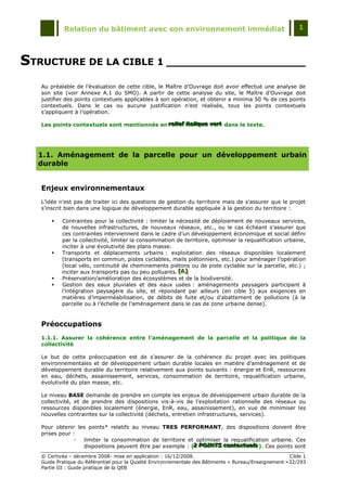 Relation du bâtiment avec son environnement immédiat                                            1




STRUCTURE DE LA CIBLE 1 _____________________
   Au préalable de l‟évaluation de cette cible, le Maître d‟Ouvrage doit avoir effectué une analyse de
   son site (voir Annexe A.1 du SMO). A partir de cette analyse du site, le Maître d‟Ouvrage doit
   justifier des points contextuels applicables à son opération, et obtenir a minima 50 % de ces points
   contextuels. Dans le cas ou aucune justification n‟est réalisée, tous les points contextuels
   s‟appliquent à l‟opération.

   Les points contextuels sont mentionnés en rellief iitallique vert dans le texte.
                                             reliief it aliique vert
                                             re ef ta que vert




  1.1. Aménagement de la parcelle pour un développement urbain
  durable


   Enjeux environnementaux
   L‟idée n‟est pas de traiter ici des questions de gestion du territoire mais de s‟assurer que le projet
   s‟inscrit bien dans une logique de développement durable appliquée à la gestion du territoire :

          Contraintes pour la collectivité : limiter la nécessité de déploiement de nouveaux services,
           de nouvelles infrastructures, de nouveaux réseaux, etc., ou le cas échéant s'assurer que
           ces contraintes interviennent dans le cadre d‟un développement économique et social défini
           par la collectivité, limiter la consommation de territoire, optimiser la requalification urbaine,
           inciter à une évolutivité des plans masse.
          Transports et déplacements urbains : exploitation des réseaux disponibles localement
           (transports en commun, pistes cyclables, mails piétonniers, etc.) pour aménager l‟opération
           (local vélo, continuité de cheminements piétons ou de piste cyclable sur la parcelle, etc.) ;
           inciter aux transports pas ou peu polluants. [A]
                                                          [A]
                                                          [A]
          Préservation/amélioration des écosystèmes et de la biodiversité.
          Gestion des eaux pluviales et des eaux usées : aménagements paysagers participant à
           l‟intégration paysagère du site, et répondant par ailleurs (en cible 5) aux exigences en
           matières d‟imperméabilisation, de débits de fuite et/ou d‟abattement de pollutions (à la
           parcelle ou à l‟échelle de l‟aménagement dans le cas de zone urbaine dense).


   Préoccupations
   1.1.1. Assurer la cohérence entre l’aménagement de la parcelle et la politique de la
   collectivité

   Le but de cette préoccupation est de s‟assurer de la cohérence du projet avec les politiques
   environnementales et de développement urbain durable locales en matière d‟aménagement et de
   développement durable du territoire relativement aux points suivants : énergie et EnR, ressources
   en eau, déchets, assainissement, services, consommation de territoire, requalification urbaine,
   évolutivité du plan masse, etc.

   Le niveau BASE demande de prendre en compte les enjeux de développement urbain durable de la
   collectivité, et de prendre des dispositions vis-à-vis de l'exploitation rationnelle des réseaux ou
   ressources disponibles localement (énergie, EnR, eau, assainissement), en vue de minimiser les
   nouvelles contraintes sur la collectivité (déchets, entretien infrastructures, services).

   Pour obtenir les points* relatifs au niveau TRES PERFORMANT, des dispositions doivent être
   prises pour :
               -  limiter la consommation de territoire et optimiser la requalification urbaine. Ces
                  dispositions peuvent être par exemple : (2 POINTS contextuells ). Ces points sont
                                                           2 POINTS contextuels
                                                           2 POINTS contextue s

   © Certivéa Ŕ décembre 2008- mise en application : 16/12/2008.                                        Cible 1
   Guide Pratique du Référentiel pour la Qualité Environnementale des Bâtiments « Bureau/Enseignement » 32/293
   Partie III : Guide pratique de la QEB
 