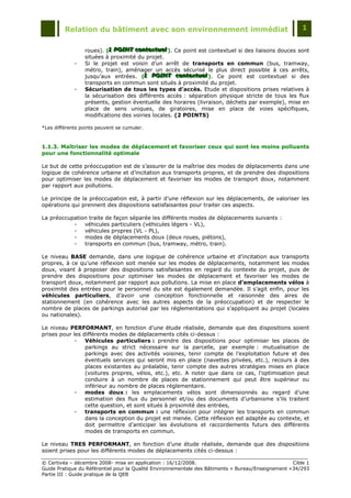 Relation du bâtiment avec son environnement immédiat                                            1


                 roues). (1 POINT contextuell). Ce point est contextuel si des liaisons douces sont
                          1 POINT contextuel
                          1 POINT contextue
                 situées à proximité du projet.
             -   Si le projet est voisin d‟un arrêt de transports en commun (bus, tramway,
                 métro, train), aménager un accès sécurisé le plus direct possible à ces arrêts,
                 jusqu‟aux entrées. (1 POINT contextuell). Ce point est contextuel si des
                                       1 POINT contextuel
                                       1 POINT contextue
                 transports en commun sont situés à proximité du projet.
             -   Sécurisation de tous les types d’accès. Etude et dispositions prises relatives à
                 la sécurisation des différents accès : séparation physique stricte de tous les flux
                 présents, gestion éventuelle des horaires (livraison, déchets par exemple), mise en
                 place de sens uniques, de giratoires, mise en place de voies spécifiques,
                 modifications des voiries locales. (2 POINTS)

*Les différents points peuvent se cumuler.



1.1.3. Maîtriser les modes de déplacement et favoriser ceux qui sont les moins polluants
pour une fonctionnalité optimale

Le but de cette préoccupation est de s‟assurer de la maîtrise des modes de déplacements dans une
logique de cohérence urbaine et d‟incitation aux transports propres, et de prendre des dispositions
pour optimiser les modes de déplacement et favoriser les modes de transport doux, notamment
par rapport aux pollutions.

Le principe de la préoccupation est, à partir d‟une réflexion sur les déplacements, de valoriser les
opérations qui prennent des dispositions satisfaisantes pour traiter ces aspects.

La préoccupation traite de façon séparée les différents modes de déplacements suivants :
           -   véhicules particuliers (véhicules légers - VL),
           -   véhicules propres (VL - PL),
           -   modes de déplacements doux (deux roues, piétons),
           -   transports en commun (bus, tramway, métro, train).

Le niveau BASE demande, dans une logique de cohérence urbaine et d‟incitation aux transports
propres, à ce qu‟une réflexion soit menée sur les modes de déplacements, notamment les modes
doux, visant à proposer des dispositions satisfaisantes en regard du contexte du projet, puis de
prendre des dispositions pour optimiser les modes de déplacement et favoriser les modes de
transport doux, notamment par rapport aux pollutions. La mise en place d’emplacements vélos à
proximité des entrées pour le personnel du site est également demandée. Il s‟agit enfin, pour les
véhicules particuliers, d‟avoir une conception fonctionnelle et raisonnée des aires de
stationnement (en cohérence avec les autres aspects de la préoccupation) et de respecter le
nombre de places de parkings autorisé par les réglementations qui s‟appliquent au projet (locales
ou nationales).

Le niveau PERFORMANT, en fonction d‟une étude réalisée, demande que des dispositions soient
prises pour les différents modes de déplacements cités ci-dessus :
             -   Véhicules particuliers : prendre des dispositions pour optimiser les places de
                 parkings au strict nécessaire sur la parcelle, par exemple : mutualisation de
                 parkings avec des activités voisines, tenir compte de l‟exploitation future et des
                 éventuels services qui seront mis en place (navettes privées, etc.), recours à des
                 places existantes au préalable, tenir compte des autres stratégies mises en place
                 (voitures propres, vélos, etc.), etc. A noter que dans ce cas, l‟optimisation peut
                 conduire à un nombre de places de stationnement qui peut être supérieur ou
                 inférieur au nombre de places réglementaire.
             -   modes doux : les emplacements vélos sont dimensionnés au regard d‟une
                 estimation des flux du personnel et/ou des documents d‟urbanisme s‟ils traitent
                 cette question, et sont situés à proximité des entrées,
             -   transports en commun : une réflexion pour intégrer les transports en commun
                 dans la conception du projet est menée. Cette réflexion est adaptée au contexte, et
                 doit permettre d‟anticiper les évolutions et raccordements futurs des différents
                 modes de transports en commun.

Le niveau TRES PERFORMANT, en fonction d‟une étude réalisée, demande que des dispositions
soient prises pour les différents modes de déplacements cités ci-dessus :

© Certivéa Ŕ décembre 2008- mise en application : 16/12/2008.                                        Cible 1
Guide Pratique du Référentiel pour la Qualité Environnementale des Bâtiments « Bureau/Enseignement » 34/293
Partie III : Guide pratique de la QEB
 