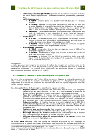 Relation du bâtiment avec son environnement immédiat                                            1


             -   véhicules particuliers (1 POINT) : prendre des dispositions pour gérer au mieux
                 les places de parking optimisées : systèmes automatisés, gardiennage, placement,
                 etc.
             -   véhicules propres :
                         1 POINT : présence d‟une zone de stationnement réservée aux véhicules
                          propres,
                         2 POINTS : présence d‟une zone de stationnement réservée aux véhicules
                          propres, équipée de dispositifs favorisant leur utilisation, par exemple :
                          bornes d‟alimentation électrique (pour véhicules légers ou poids lourds
                          dans la zone de livraison), présence de dispositifs de recharges GNV, etc.
                         Remarque : Ces places doivent être en nombre suffisant relativement à la
                          taille de l‟opération, et être disposées de façon visible et clairement
                          accessible (proches des entrées et/ou des accès principaux par exemple).
             -   modes doux :
                         1 POINT : Les emplacements vélos, dimensionnés correctement comme
                          indiqué ci-dessus, sont sécurisés et abrités (locaux ou abris sécurisés ou
                          visibles depuis un poste de surveillance (gardien, etc.)).
                         2 POINTS : idem ci-dessus + présence d‟espaces communs appropriés
                          (vestiaires, douches) pour les personnels cyclistes.
             -   transports en commun :
                         1 POINT : Implantation du projet dans un rayon de moins de 400 m d‟un
                          arrêt de transports en commun.
                         2 POINTS : Implantation du projet dans un rayon de moins de 200 m d‟un
                          arrêt de transports en commun.
                         Remarque : la distance (200 ou 400m) correspond au trajet emprunté,
                         depuis l‟arrêt de transport en commun jusqu‟à la plus proche entrée du site,
                         non la distance à vol d‟oiseau.

Remarques :
A noter que pour les transports en commun, la nature du transport en commun, ainsi que la
fréquence de desserte de l’arrêt de proximité avec le projet ne rentrent pas dans le cadre de
l’évaluation. Cependant, ces notions étant importantes, les évolutions futures du référentiel
pourront inclure la prise en compte de ces critères.


1.1.4. Préserver / Améliorer la qualité écologique et paysagère du site

Le but de cette préoccupation est d‟évaluer si le projet permet d‟assurer la continuité écologique du
site : aménagement de la parcelle permettant de préserver ou d‟augmenter les surfaces
végétalisées et d‟assurer une continuité des espaces créés avec les espaces végétalisés existants
sur les parcelles voisines.

La préoccupation traite de façon séparée les différents aspects suivants :
           -   Espèces plantées : complémentaires entre elles, non invasives, non allergènes
               (aspect traité en préoccupations 1.2.5 et 1.3.3), bien adaptées au climat et au
               terrain, de façon à limiter les besoins en arrosage, maintenance et engrais.
           -   Taux de végétalisation : il s‟agit de favoriser la végétalisation maximale de la
               parcelle. Il convient ici d‟évaluer toutes les surfaces végétalisées (sur le bâti et/ou
               le non bâti) par rapport à la surface totale de la parcelle. Les voiries considérées ici
               sont les voiries pour VL, PL, transports en commun, livraisons présentes sur le site.
           -   Présence végétale : il s‟agit de favoriser la présence végétale sur le bâti. Sont
               potentiellement végétalisables : les toitures, les façades, les murs pignons, etc. La
               surface de l‟enveloppe du bâti est la surface cumulée des différentes façades et des
               toitures du bâti.
           -   Traitement des stationnements VL : concevoir les stationnements de façon
               paysagée, notamment avec suffisamment d‟arbres de haute tige.
           -   Modelage paysager du terrain : utilisation des caractéristiques de la parcelle
               pour optimiser le projet au regard du modelé naturel du terrain.
           -   Clôtures, dispositifs de sécurité, zones déchets et livraisons : intégrer ces
               systèmes ou zones de façon paysagée.

Le niveau BASE demande, dans une logique de continuité écologique du site, d‟assurer un
aménagement de la parcelle permettant de préserver ou d‟augmenter les surfaces végétalisées et

© Certivéa Ŕ décembre 2008- mise en application : 16/12/2008.                                        Cible 1
Guide Pratique du Référentiel pour la Qualité Environnementale des Bâtiments « Bureau/Enseignement » 35/293
Partie III : Guide pratique de la QEB
 