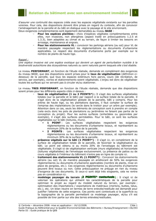 Relation du bâtiment avec son environnement immédiat                                            1


d‟assurer une continuité des espaces créés avec les espaces végétalisés existants sur les parcelles
voisines. Pour cela, des dispositions doivent être prises en regard du contexte, afin de concevoir
l‟aménagement de la parcelle et du bâti en dialogue avec le paysage et le site environnant.
Deux exigences complémentaires sont également demandées au niveau BASE :
            -   Pour les espèces plantées : choix d‟espèces végétales complémentaires entre
                elles, non invasives, non allergènes (aspect traité en préoccupations 1.2.5 et
                1.3.3), bien adaptées au climat et au terrain, de façon à limiter les besoins en
                arrosage, maintenance et engrais.
            -   Pour les stationnements VL : concevoir les parkings aériens (au sol) pour VL de
                manière paysagée respectant les réglementations ou documents d‟urbanisme
                applicables. Le respect des documents d‟urbanisme porte par exemple sur le
                nombre de plants de haute tige.

Rappel :
Une espèce invasive est une espèce exotique qui devient un agent de perturbation nuisible à la
biodiversité autochtone des écosystèmes naturels ou semi naturels parmi lesquels elle s’est établie.

Le niveau PERFORMANT, en fonction de l‟étude réalisée, demande en complément des exigences
du niveau BASE, que des dispositions soient prises pour le taux de végétalisation (définition ci-
dessous) de la parcelle, que tous les espaces extérieurs hors parvis, cours (de récréation, de
service, par exemple), voiries et stationnements soient végétalisés. L‟enjeu est donc de végétaliser
toutes les surfaces qui ne servent pas à circuler et/ou stationner.

Le niveau TRES PERFORMANT, en fonction de l‟étude réalisée, demande que des dispositions
soient prises pour les différents aspects cités ci-dessus :
             -  taux de végétalisation (1 ou 2 POINTS*) : Il s‟agit des surfaces végétalisées
                totales (sur la parcelle et le bâti) par rapport à la surface totale de la parcelle. Il
                s‟agit donc de la végétalisation globale de la parcelle, bâti y compris. Pour les
                arbres de haute tige, ou les plantations éparses, il faut compter la surface de
                l‟emprise des implantations (le cercle dans le trottoir pour un arbre par exemple).
                Attention dans ce cas, seuls les éléments de conception sont à prendre en compte
                (cela exclu donc les pots de plantations ou jardinières ne faisant pas partie de la
                conception du projet). Pour les autres surfaces (enherbées ou gazonnées par
                exemple), il s‟agit des surfaces perméables. Pour le bâti, ce sont les surfaces
                végétalisées sur le bâti (toitures, murs).
                        1 POINT : Les surfaces végétalisées respectent les exigences
                         réglementaires ou les documents d‟urbanisme locaux, et représentent au
                         minimum 20% de la surface de la parcelle.
                        2 POINTS : Les surfaces végétalisées respectent les exigences
                         réglementaires ou les documents d‟urbanisme locaux, et représentent au
                         minimum 30% de la surface de la parcelle.
             -  présence végétale sur le bâti (1 POINT*) : Il s‟agit ici, en complément de la
                surface de végétalisation totale de la parcelle, de favoriser la végétalisation du
                bâti. Le point est obtenu si au moins 20% de l‟enveloppe du bâtiment est
                végétalisée. Il s‟agit ici de végétalisation verticale (murs végétalisés) et horizontale
                (toitures végétalisées) de l‟enveloppe exclusivement. La présence de patios ou de
                cours végétales à l‟intérieur du bâtiment n‟entre pas en ligne de compte ici.
             -  traitement des stationnements VL (1 POINT*) : Concevoir les stationnements
                aériens (au sol) VL de manière paysagée en améliorant de 50% les exigences
                réglementaires ou documents d‟urbanisme applicables (nombre de plants, mise en
                place de pergolas, etc.). Ces exigences réglementaires ou documents d‟urbanisme
                peuvent être locaux ou non. Cette préoccupation ne préjuge en rien du niveau
                d‟exigence de ces documents. Si ceux-ci sont déjà très exigeants, cela ne rentre
                pas en considération ici.
             -  modelage paysager du terrain (2 POINTS* contextuells ) : Il s‟agit ici de
                                                        2 POINTS* contextuels
                                                         2 POINTS* contextue s
                valoriser les opérations qui utilisent les caractéristiques de la parcelle pour
                optimiser le projet au regard du modelé naturel du terrain, par exemple :
                optimisation des importations / exportations de matériaux (merlons, buttes, talus,
                etc.), etc. Un bilan neutre en termes de terre enlevée/restituée est demandé pour
                justifier l‟atteinte de cette exigence. Ces points sont contextuels si la superficie ou
                la topographie de la parcelle permettent ce modelage paysager, et/ou s‟il est
                possible de tirer partie sur site des terres enlevées/restituées.


© Certivéa Ŕ décembre 2008- mise en application : 16/12/2008.                                        Cible 1
Guide Pratique du Référentiel pour la Qualité Environnementale des Bâtiments « Bureau/Enseignement » 36/293
Partie III : Guide pratique de la QEB
 