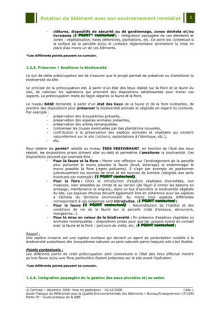 Relation du bâtiment avec son environnement immédiat                                            1


             -   clôtures, dispositifs de sécurité ou de gardiennage, zones déchets et/ou
                 livraisons (1 POINT* contextuell) : Intégration paysagère de ces éléments et
                             1 POINT* contextuel
                             1 POINT* contextue
                 zones : végétalisation, haies défensives, plantations, etc. Ce point est contextuel si
                 la surface de la parcelle et/ou le contexte réglementaire permettent la mise en
                 place d‟au moins un de ces éléments.

*Les différents points peuvent se cumuler.



1.1.5. Préserver / Améliorer la biodiversité

Le but de cette préoccupation est de s‟assurer que le projet permet de préserver ou d‟améliorer la
biodiversité du site.

Le principe de la préoccupation est, à partir d‟un état des lieux réalisé sur la flore et la faune du
site, de valoriser les opérations qui prennent des dispositions satisfaisantes pour traiter ces
aspects. La préoccupation traite de façon séparée la faune et la flore.

Le niveau BASE demande, à partir d‟un état des lieux de la faune et de la flore existantes, de
prendre des dispositions pour préserver la biodiversité animale et végétale en regard du contexte.
Par exemple :
           -    préservation des écosystèmes présents,
           -    préservation des espèces animales présentes,
           -    préservation des arbres remarquables,
           -    compenser les coupes éventuelles par des plantations nouvelles,
           -    contribution à la préservation des espèces animales et végétales qui existent
                naturellement sur le site (nichoirs, replantations à l‟identique, etc.),
           -    etc.

Pour obtenir les points* relatifs au niveau TRES PERFORMANT, en fonction de l‟état des lieux
réalisé, les dispositions prises doivent aller au-delà et permettre d‟améliorer la biodiversité. Ces
dispositions peuvent par exemple être :
             -   Pour la faune et la flore : Mener une réflexion sur l‟aménagement de la parcelle
                 pour perturber le moins possible la faune (bruit, éclairage) et endommager le
                 moins possible la flore (rejets polluants). Il s‟agit par exemple de positionner
                 judicieusement les sources de bruit et les sources de lumière (éloignés des abris
                 éventuels par exemple). (1 POINT contextuell) .
                                            (1 POINT contextuel)
                                            (1 POINT contextue )
             -   Pour la flore : Choix et introduction d‟espèces végétales diversifiées, non
                 invasives, bien adaptées au climat et au terrain (de façon à limiter les besoins en
                 arrosage, maintenance et engrais), dans un but d‟accroître la biodiversité végétale
                 du site. Les espèces choisies doivent également être en cohérence avec les espèces
                 à l‟échelle du territoire environnant. Au moins trois espèces différentes
                 correspondant à ces exigences sont introduites. (1 POINT contextuell)
                                                                       1 POINT contextuel
                                                                        1 POINT contextue
             -   Pour la faune (1 POINT contextuell) : Reconstitution de l‟habitat et des
                                    (1 POINT contextuel)
                                    (1 POINT contextue )
                 conditions de vie de la faune sur la parcelle (nids d‟oiseaux, abreuvoirs,
                 mangeoires…).
             -   Pour la mise en valeur de la biodiversité : En présence d‟espèces végétales ou
                 animales remarquables : dispositions prises pour que les usagers soient en contact
                 avec la faune et la flore : parcours de visite, etc. (1 POINT contextuell)
                                                                       1 POINT contextuel
                                                                       1 POINT contextue

Rappel :
Une espèce invasive est une espèce exotique qui devient un agent de perturbation nuisible à la
biodiversité autochtone des écosystèmes naturels ou semi naturels parmi lesquels elle s’est établie.

Points contextuels :
Les différents points de cette préoccupation sont contextuels si l’état des lieux effectué montre
qu’une faune et/ou une flore particulière étaient présentes sur le site avant l’opération.

*Les différents points peuvent se cumuler.



1.1.6. Intégration paysagère de la gestion des eaux pluviales et/ou usées


© Certivéa Ŕ décembre 2008- mise en application : 16/12/2008.                                        Cible 1
Guide Pratique du Référentiel pour la Qualité Environnementale des Bâtiments « Bureau/Enseignement » 37/293
Partie III : Guide pratique de la QEB
 