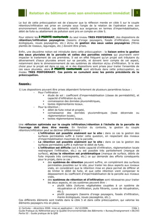 Relation du bâtiment avec son environnement immédiat                                            1


Le but de cette préoccupation est de s‟assurer que la réflexion menée en cible 5 sur le couple
rétention/infiltration est prise en compte sous l‟angle de la relation de l‟opération avec son
environnement immédiat. Les éléments relatifs aux exigences en termes d‟imperméabilisation,
débit de fuite ou abattement de pollution sont pris en compte en cible 5.

Pour obtenir les 3 POINTS contextuells du seul niveau TRES PERFORMANT, des dispositions de
                 3 POINTS contextuels
                 3 POINTS contextue s
rétention/infiltration paysagères (bassins d‟orage paysagers, fossés d‟infiltration, mares
écologiques, noues paysagères, etc.) et/ou de gestion des eaux usées paysagères (filtres
plantés de roseaux, lagunages, etc.) doivent être prises.

Enfin, une deuxième notion est introduite dans cette préoccupation : la liaison entre la gestion
des eaux pluviales de la parcelle et celles des parcelles voisines qui pourraient venir
impacter le traitement de ces premières. Il est en effet fréquent qu‟un projet soit tributaire du
déversement d‟eaux pluviales amont sur sa parcelle, et doivent tenir compte de cet aspect,
notamment dans le dimensionnement de ses systèmes de rétention et/ou d‟infiltration. Si le site
choisi pour le projet est dans ce cas, et si des dispositions sont prises pour traiter l‟ensemble de
ces eaux pluviales, alors 2 POINTS contextuells sont attribués dans cette préoccupation, au
                           2 POINTS contextuels
                           2 POINTS contextue s
niveau TRES PERFORMANT. Ces points se cumulent avec les points précédents de la
préoccupation.


Rappels :

1) Les dispositions pouvant être prises dépendent fortement de plusieurs paramètres locaux :
            -    Pour l‟infiltration :
                         étude de sol : coefficient d‟imperméabilisation (classe de perméabilité), et
                          capacité d‟infiltration du sol,
                         connaissance des données pluviométriques,
                         textes réglementaires locaux.
            -    Pour la rétention :
                         débit de fuite initial et projeté,
                         connaissance des données pluviométriques (base décennale ou
                          réglementation locale),
                         textes réglementaires locaux.

Une réflexion optimisée sur le couple infiltration/rétention à l’échelle de la parcelle de
l’ouvrage doit donc être menée. En fonction du contexte, la gestion du couple
rétention/infiltration peut se décliner différemment :
             -    L’infiltration est possible aisément sur le site : dans ce cas la gestion des
                  surfaces perméables suffit à traiter cette question, en respectant des niveaux
                  d‟imperméabilisation maximale de la parcelle.
             -    La rétention est possible aisément sur le site : dans ce cas la gestion des
                  surfaces perméables suffit à maîtriser le débit de fuite.
             -    L’infiltration est difficile (sol à faible capacité d‟infiltration, règlementation locale
                  restreignant l‟infiltration, etc.) ou est possible très partiellement (manque de
                  surface), et/ou la rétention est problématique (manque de surface, débits de
                  fuite imposés très contraignants, etc.) ce qui demande des efforts conséquents
                  pour le projet, dans ce cas :
                          des systèmes de rétention peuvent suffire, en complément des surfaces
                           perméables possibles sur le site, pour traiter les deux aspects aux niveaux
                           visés, en considérant que la rétention mise en place permet de différer et
                           de limiter le débit de fuite, et que cette rétention vient compenser le
                           dépassement du coefficient d‟imperméabilisation de la parcelle aux niveaux
                           visés,
                          des systèmes de rétention et d’infiltration sont nécessaires pour traiter
                           les deux aspects, et ces systèmes peuvent être :
                                  plutôt bâtis (toitures végétalisées couplées à un système de
                                   récupération et d‟infiltration, puits filtrants, cuves de récupération,
                                   etc.),
                                  plutôt paysagers (bassins d‟orage paysagers, fossés d‟infiltration,
                                   mares écologiques, noues paysagères, etc.).
Ces différents éléments sont traités dans la cible 5 et dans cette préoccupation, qui valorise les
éléments paysagers mis en place.

© Certivéa Ŕ décembre 2008- mise en application : 16/12/2008.                                        Cible 1
Guide Pratique du Référentiel pour la Qualité Environnementale des Bâtiments « Bureau/Enseignement » 38/293
Partie III : Guide pratique de la QEB
 